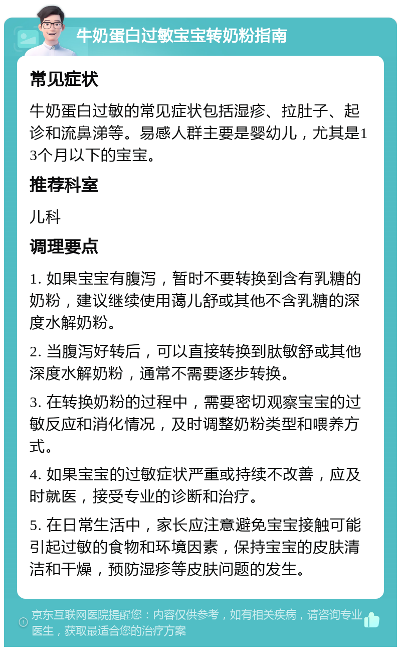 牛奶蛋白过敏宝宝转奶粉指南 常见症状 牛奶蛋白过敏的常见症状包括湿疹、拉肚子、起诊和流鼻涕等。易感人群主要是婴幼儿，尤其是13个月以下的宝宝。 推荐科室 儿科 调理要点 1. 如果宝宝有腹泻，暂时不要转换到含有乳糖的奶粉，建议继续使用蔼儿舒或其他不含乳糖的深度水解奶粉。 2. 当腹泻好转后，可以直接转换到肽敏舒或其他深度水解奶粉，通常不需要逐步转换。 3. 在转换奶粉的过程中，需要密切观察宝宝的过敏反应和消化情况，及时调整奶粉类型和喂养方式。 4. 如果宝宝的过敏症状严重或持续不改善，应及时就医，接受专业的诊断和治疗。 5. 在日常生活中，家长应注意避免宝宝接触可能引起过敏的食物和环境因素，保持宝宝的皮肤清洁和干燥，预防湿疹等皮肤问题的发生。