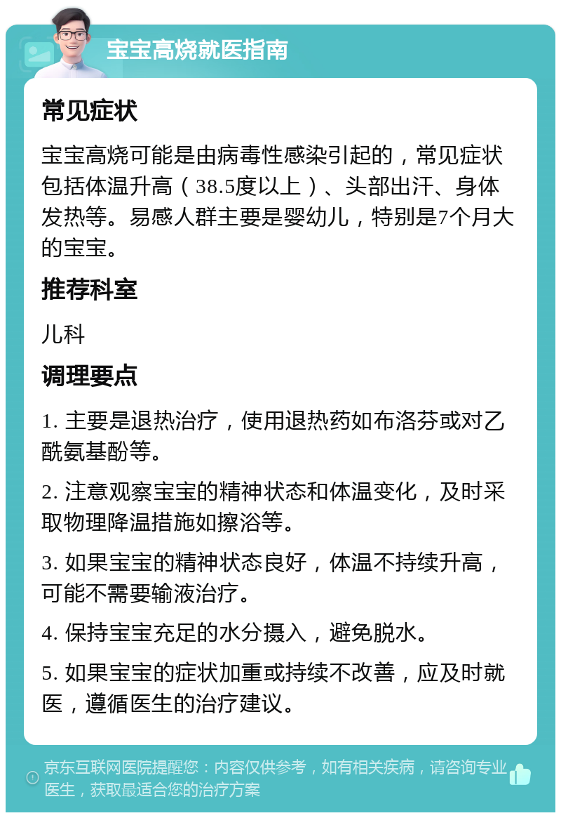 宝宝高烧就医指南 常见症状 宝宝高烧可能是由病毒性感染引起的，常见症状包括体温升高（38.5度以上）、头部出汗、身体发热等。易感人群主要是婴幼儿，特别是7个月大的宝宝。 推荐科室 儿科 调理要点 1. 主要是退热治疗，使用退热药如布洛芬或对乙酰氨基酚等。 2. 注意观察宝宝的精神状态和体温变化，及时采取物理降温措施如擦浴等。 3. 如果宝宝的精神状态良好，体温不持续升高，可能不需要输液治疗。 4. 保持宝宝充足的水分摄入，避免脱水。 5. 如果宝宝的症状加重或持续不改善，应及时就医，遵循医生的治疗建议。