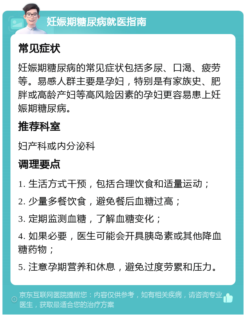 妊娠期糖尿病就医指南 常见症状 妊娠期糖尿病的常见症状包括多尿、口渴、疲劳等。易感人群主要是孕妇，特别是有家族史、肥胖或高龄产妇等高风险因素的孕妇更容易患上妊娠期糖尿病。 推荐科室 妇产科或内分泌科 调理要点 1. 生活方式干预，包括合理饮食和适量运动； 2. 少量多餐饮食，避免餐后血糖过高； 3. 定期监测血糖，了解血糖变化； 4. 如果必要，医生可能会开具胰岛素或其他降血糖药物； 5. 注意孕期营养和休息，避免过度劳累和压力。