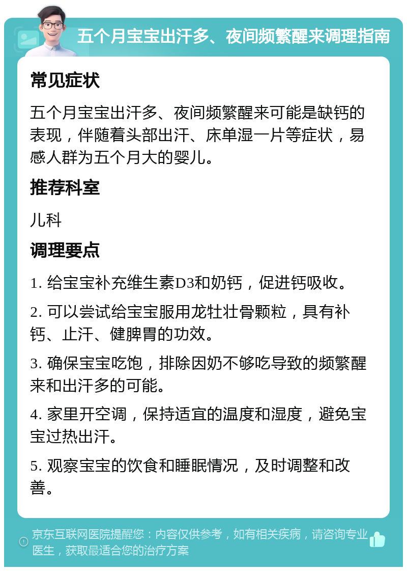 五个月宝宝出汗多、夜间频繁醒来调理指南 常见症状 五个月宝宝出汗多、夜间频繁醒来可能是缺钙的表现，伴随着头部出汗、床单湿一片等症状，易感人群为五个月大的婴儿。 推荐科室 儿科 调理要点 1. 给宝宝补充维生素D3和奶钙，促进钙吸收。 2. 可以尝试给宝宝服用龙牡壮骨颗粒，具有补钙、止汗、健脾胃的功效。 3. 确保宝宝吃饱，排除因奶不够吃导致的频繁醒来和出汗多的可能。 4. 家里开空调，保持适宜的温度和湿度，避免宝宝过热出汗。 5. 观察宝宝的饮食和睡眠情况，及时调整和改善。