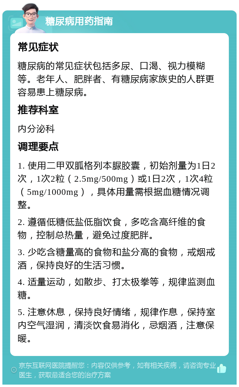 糖尿病用药指南 常见症状 糖尿病的常见症状包括多尿、口渴、视力模糊等。老年人、肥胖者、有糖尿病家族史的人群更容易患上糖尿病。 推荐科室 内分泌科 调理要点 1. 使用二甲双胍格列本脲胶囊，初始剂量为1日2次，1次2粒（2.5mg/500mg）或1日2次，1次4粒（5mg/1000mg），具体用量需根据血糖情况调整。 2. 遵循低糖低盐低脂饮食，多吃含高纤维的食物，控制总热量，避免过度肥胖。 3. 少吃含糖量高的食物和盐分高的食物，戒烟戒酒，保持良好的生活习惯。 4. 适量运动，如散步、打太极拳等，规律监测血糖。 5. 注意休息，保持良好情绪，规律作息，保持室内空气湿润，清淡饮食易消化，忌烟酒，注意保暖。