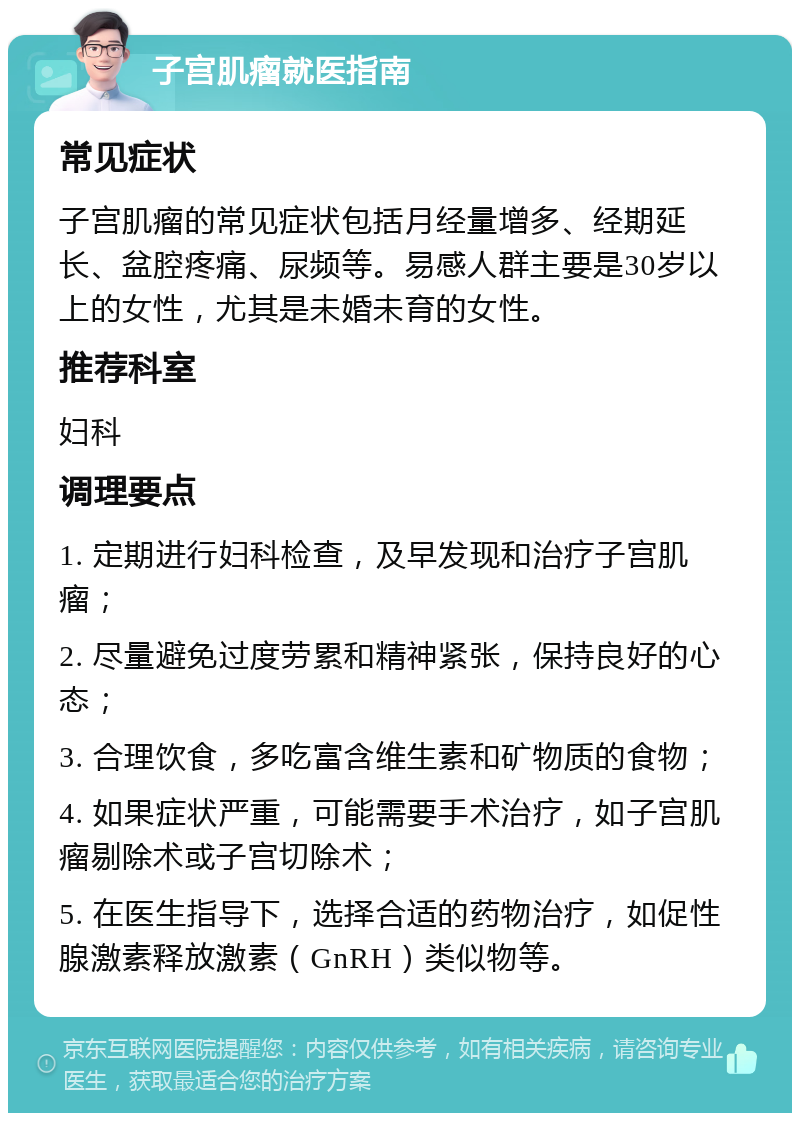 子宫肌瘤就医指南 常见症状 子宫肌瘤的常见症状包括月经量增多、经期延长、盆腔疼痛、尿频等。易感人群主要是30岁以上的女性，尤其是未婚未育的女性。 推荐科室 妇科 调理要点 1. 定期进行妇科检查，及早发现和治疗子宫肌瘤； 2. 尽量避免过度劳累和精神紧张，保持良好的心态； 3. 合理饮食，多吃富含维生素和矿物质的食物； 4. 如果症状严重，可能需要手术治疗，如子宫肌瘤剔除术或子宫切除术； 5. 在医生指导下，选择合适的药物治疗，如促性腺激素释放激素（GnRH）类似物等。