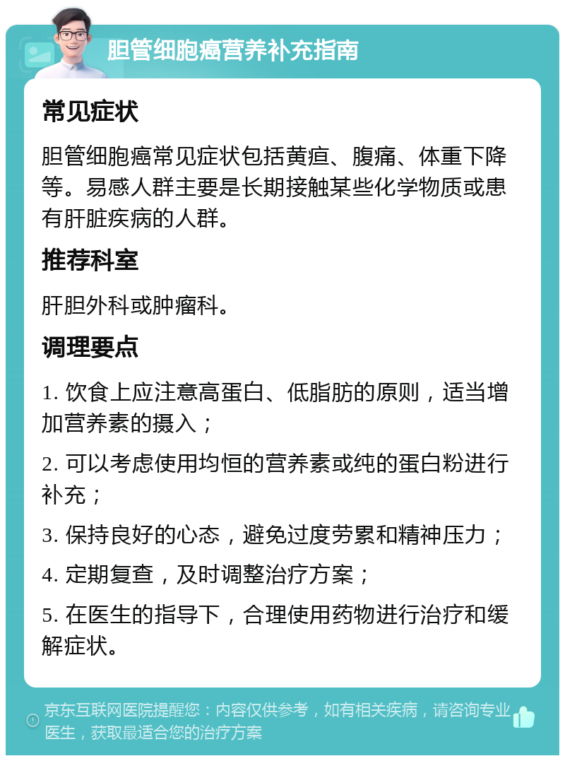 胆管细胞癌营养补充指南 常见症状 胆管细胞癌常见症状包括黄疸、腹痛、体重下降等。易感人群主要是长期接触某些化学物质或患有肝脏疾病的人群。 推荐科室 肝胆外科或肿瘤科。 调理要点 1. 饮食上应注意高蛋白、低脂肪的原则，适当增加营养素的摄入； 2. 可以考虑使用均恒的营养素或纯的蛋白粉进行补充； 3. 保持良好的心态，避免过度劳累和精神压力； 4. 定期复查，及时调整治疗方案； 5. 在医生的指导下，合理使用药物进行治疗和缓解症状。