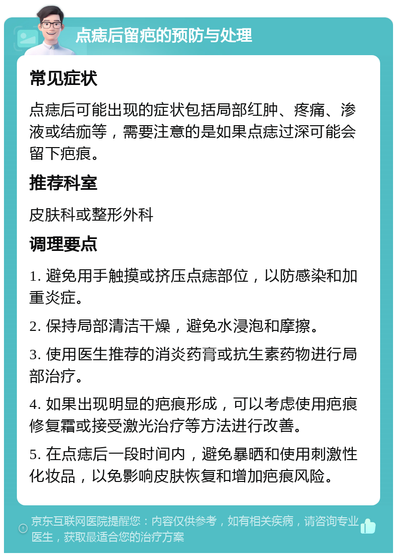 点痣后留疤的预防与处理 常见症状 点痣后可能出现的症状包括局部红肿、疼痛、渗液或结痂等，需要注意的是如果点痣过深可能会留下疤痕。 推荐科室 皮肤科或整形外科 调理要点 1. 避免用手触摸或挤压点痣部位，以防感染和加重炎症。 2. 保持局部清洁干燥，避免水浸泡和摩擦。 3. 使用医生推荐的消炎药膏或抗生素药物进行局部治疗。 4. 如果出现明显的疤痕形成，可以考虑使用疤痕修复霜或接受激光治疗等方法进行改善。 5. 在点痣后一段时间内，避免暴晒和使用刺激性化妆品，以免影响皮肤恢复和增加疤痕风险。