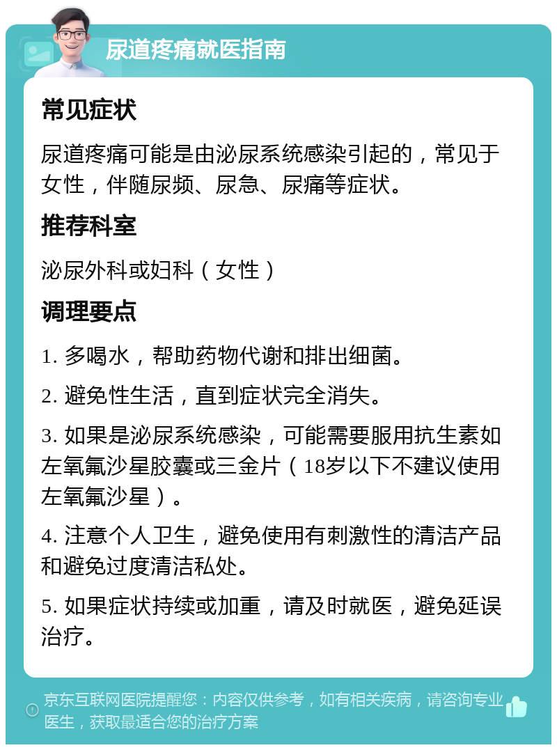 尿道疼痛就医指南 常见症状 尿道疼痛可能是由泌尿系统感染引起的，常见于女性，伴随尿频、尿急、尿痛等症状。 推荐科室 泌尿外科或妇科（女性） 调理要点 1. 多喝水，帮助药物代谢和排出细菌。 2. 避免性生活，直到症状完全消失。 3. 如果是泌尿系统感染，可能需要服用抗生素如左氧氟沙星胶囊或三金片（18岁以下不建议使用左氧氟沙星）。 4. 注意个人卫生，避免使用有刺激性的清洁产品和避免过度清洁私处。 5. 如果症状持续或加重，请及时就医，避免延误治疗。