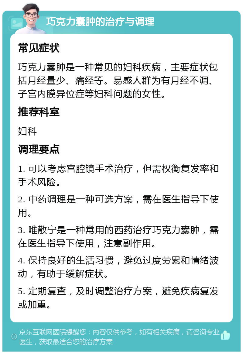 巧克力囊肿的治疗与调理 常见症状 巧克力囊肿是一种常见的妇科疾病，主要症状包括月经量少、痛经等。易感人群为有月经不调、子宫内膜异位症等妇科问题的女性。 推荐科室 妇科 调理要点 1. 可以考虑宫腔镜手术治疗，但需权衡复发率和手术风险。 2. 中药调理是一种可选方案，需在医生指导下使用。 3. 唯散宁是一种常用的西药治疗巧克力囊肿，需在医生指导下使用，注意副作用。 4. 保持良好的生活习惯，避免过度劳累和情绪波动，有助于缓解症状。 5. 定期复查，及时调整治疗方案，避免疾病复发或加重。