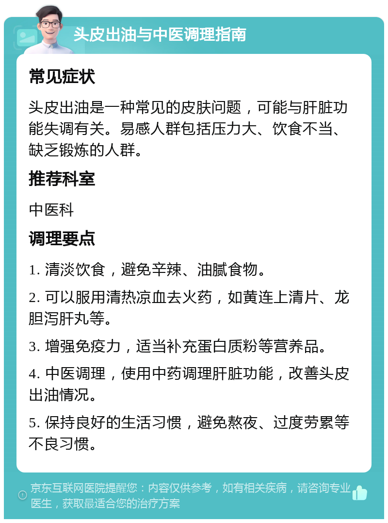 头皮出油与中医调理指南 常见症状 头皮出油是一种常见的皮肤问题，可能与肝脏功能失调有关。易感人群包括压力大、饮食不当、缺乏锻炼的人群。 推荐科室 中医科 调理要点 1. 清淡饮食，避免辛辣、油腻食物。 2. 可以服用清热凉血去火药，如黄连上清片、龙胆泻肝丸等。 3. 增强免疫力，适当补充蛋白质粉等营养品。 4. 中医调理，使用中药调理肝脏功能，改善头皮出油情况。 5. 保持良好的生活习惯，避免熬夜、过度劳累等不良习惯。