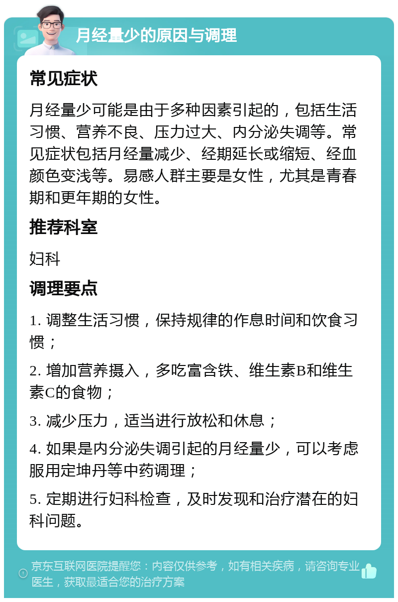 月经量少的原因与调理 常见症状 月经量少可能是由于多种因素引起的，包括生活习惯、营养不良、压力过大、内分泌失调等。常见症状包括月经量减少、经期延长或缩短、经血颜色变浅等。易感人群主要是女性，尤其是青春期和更年期的女性。 推荐科室 妇科 调理要点 1. 调整生活习惯，保持规律的作息时间和饮食习惯； 2. 增加营养摄入，多吃富含铁、维生素B和维生素C的食物； 3. 减少压力，适当进行放松和休息； 4. 如果是内分泌失调引起的月经量少，可以考虑服用定坤丹等中药调理； 5. 定期进行妇科检查，及时发现和治疗潜在的妇科问题。