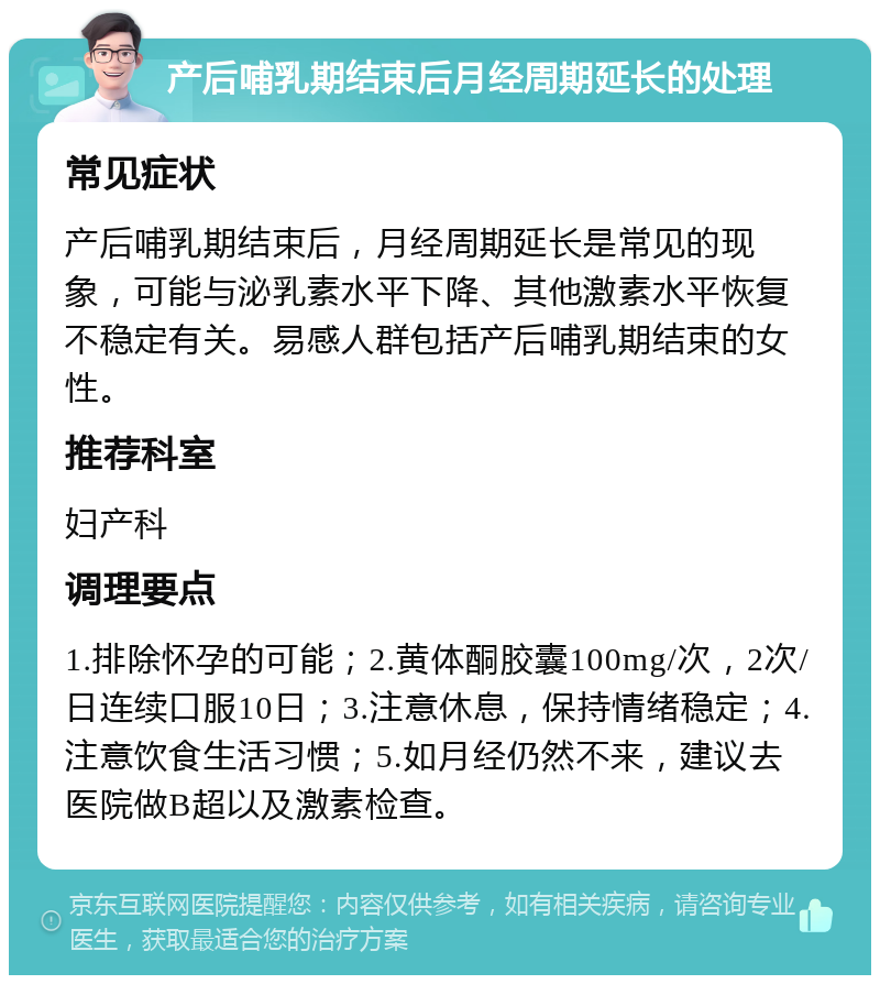 产后哺乳期结束后月经周期延长的处理 常见症状 产后哺乳期结束后，月经周期延长是常见的现象，可能与泌乳素水平下降、其他激素水平恢复不稳定有关。易感人群包括产后哺乳期结束的女性。 推荐科室 妇产科 调理要点 1.排除怀孕的可能；2.黄体酮胶囊100mg/次，2次/日连续口服10日；3.注意休息，保持情绪稳定；4.注意饮食生活习惯；5.如月经仍然不来，建议去医院做B超以及激素检查。