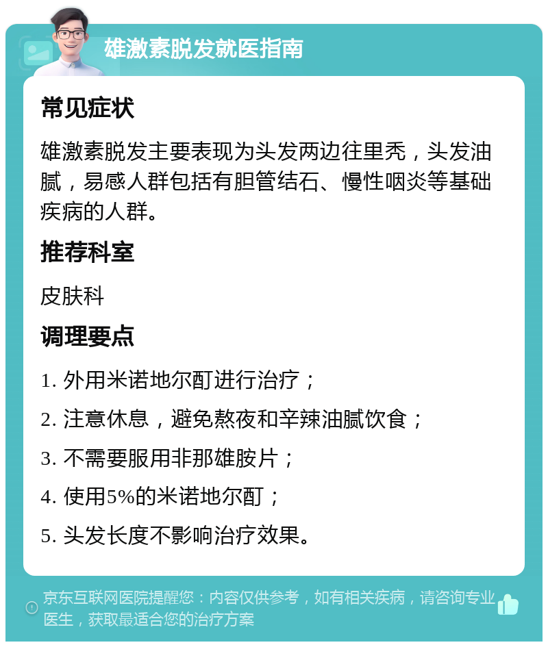 雄激素脱发就医指南 常见症状 雄激素脱发主要表现为头发两边往里秃，头发油腻，易感人群包括有胆管结石、慢性咽炎等基础疾病的人群。 推荐科室 皮肤科 调理要点 1. 外用米诺地尔酊进行治疗； 2. 注意休息，避免熬夜和辛辣油腻饮食； 3. 不需要服用非那雄胺片； 4. 使用5%的米诺地尔酊； 5. 头发长度不影响治疗效果。