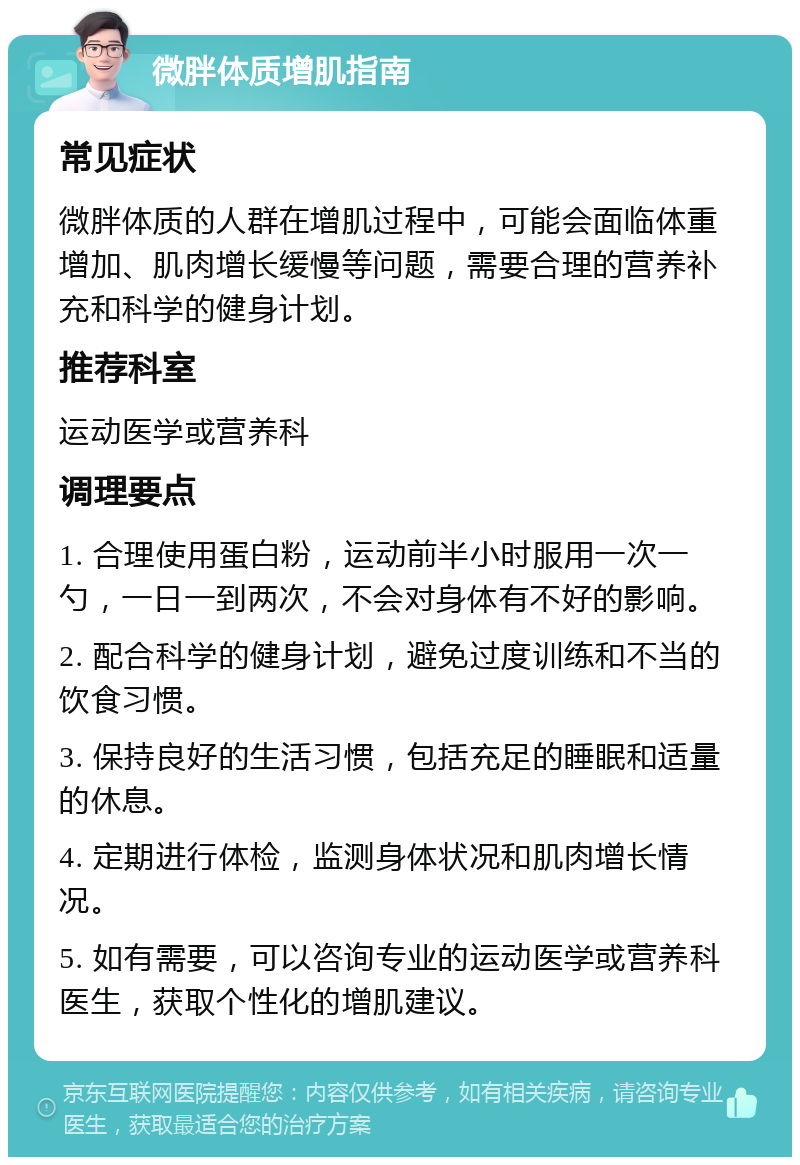 微胖体质增肌指南 常见症状 微胖体质的人群在增肌过程中，可能会面临体重增加、肌肉增长缓慢等问题，需要合理的营养补充和科学的健身计划。 推荐科室 运动医学或营养科 调理要点 1. 合理使用蛋白粉，运动前半小时服用一次一勺，一日一到两次，不会对身体有不好的影响。 2. 配合科学的健身计划，避免过度训练和不当的饮食习惯。 3. 保持良好的生活习惯，包括充足的睡眠和适量的休息。 4. 定期进行体检，监测身体状况和肌肉增长情况。 5. 如有需要，可以咨询专业的运动医学或营养科医生，获取个性化的增肌建议。