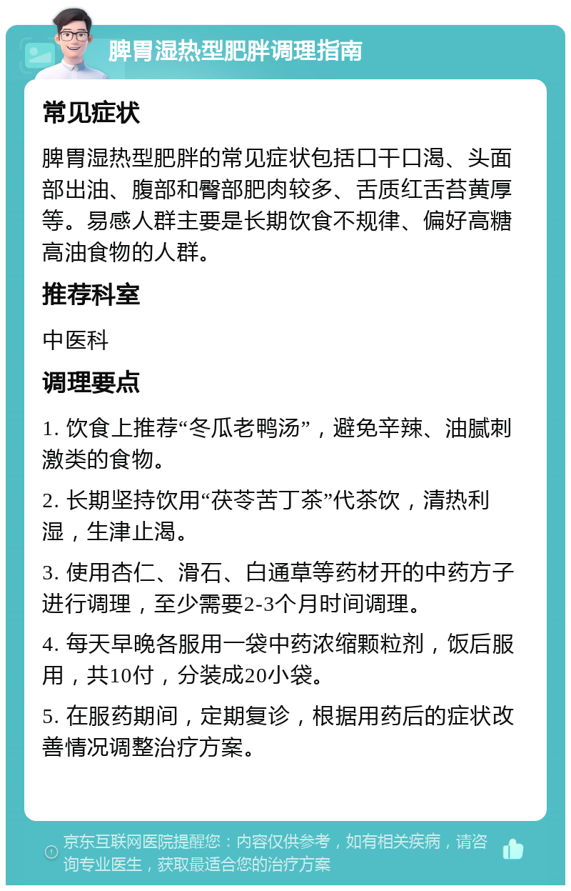 脾胃湿热型肥胖调理指南 常见症状 脾胃湿热型肥胖的常见症状包括口干口渴、头面部出油、腹部和臀部肥肉较多、舌质红舌苔黄厚等。易感人群主要是长期饮食不规律、偏好高糖高油食物的人群。 推荐科室 中医科 调理要点 1. 饮食上推荐“冬瓜老鸭汤”，避免辛辣、油腻刺激类的食物。 2. 长期坚持饮用“茯苓苦丁茶”代茶饮，清热利湿，生津止渴。 3. 使用杏仁、滑石、白通草等药材开的中药方子进行调理，至少需要2-3个月时间调理。 4. 每天早晚各服用一袋中药浓缩颗粒剂，饭后服用，共10付，分装成20小袋。 5. 在服药期间，定期复诊，根据用药后的症状改善情况调整治疗方案。