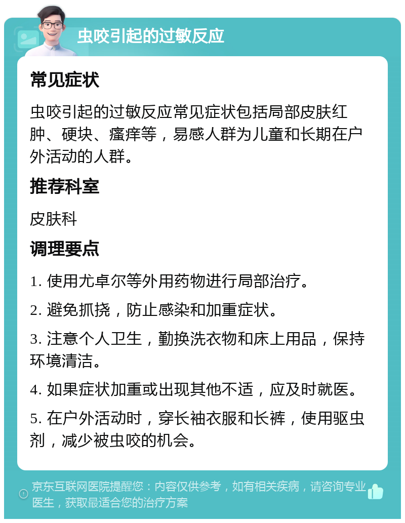 虫咬引起的过敏反应 常见症状 虫咬引起的过敏反应常见症状包括局部皮肤红肿、硬块、瘙痒等，易感人群为儿童和长期在户外活动的人群。 推荐科室 皮肤科 调理要点 1. 使用尤卓尔等外用药物进行局部治疗。 2. 避免抓挠，防止感染和加重症状。 3. 注意个人卫生，勤换洗衣物和床上用品，保持环境清洁。 4. 如果症状加重或出现其他不适，应及时就医。 5. 在户外活动时，穿长袖衣服和长裤，使用驱虫剂，减少被虫咬的机会。