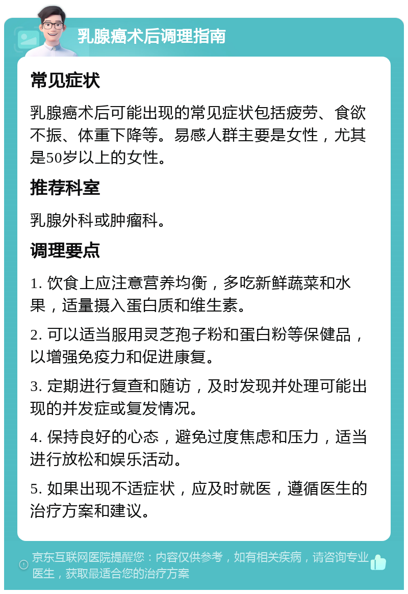 乳腺癌术后调理指南 常见症状 乳腺癌术后可能出现的常见症状包括疲劳、食欲不振、体重下降等。易感人群主要是女性，尤其是50岁以上的女性。 推荐科室 乳腺外科或肿瘤科。 调理要点 1. 饮食上应注意营养均衡，多吃新鲜蔬菜和水果，适量摄入蛋白质和维生素。 2. 可以适当服用灵芝孢子粉和蛋白粉等保健品，以增强免疫力和促进康复。 3. 定期进行复查和随访，及时发现并处理可能出现的并发症或复发情况。 4. 保持良好的心态，避免过度焦虑和压力，适当进行放松和娱乐活动。 5. 如果出现不适症状，应及时就医，遵循医生的治疗方案和建议。