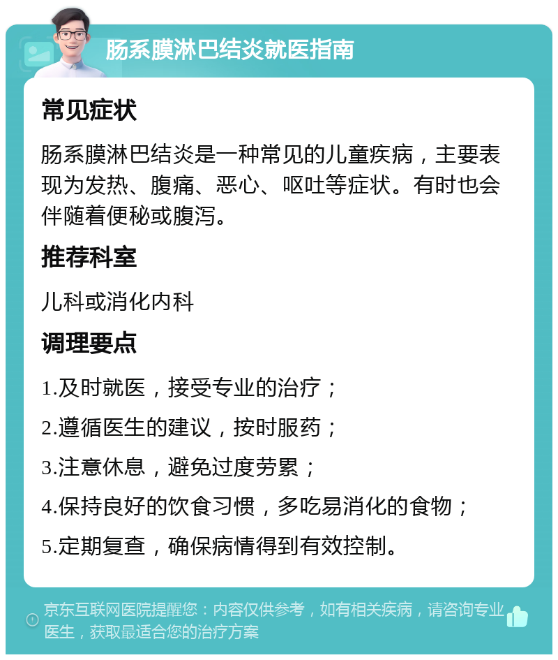 肠系膜淋巴结炎就医指南 常见症状 肠系膜淋巴结炎是一种常见的儿童疾病，主要表现为发热、腹痛、恶心、呕吐等症状。有时也会伴随着便秘或腹泻。 推荐科室 儿科或消化内科 调理要点 1.及时就医，接受专业的治疗； 2.遵循医生的建议，按时服药； 3.注意休息，避免过度劳累； 4.保持良好的饮食习惯，多吃易消化的食物； 5.定期复查，确保病情得到有效控制。