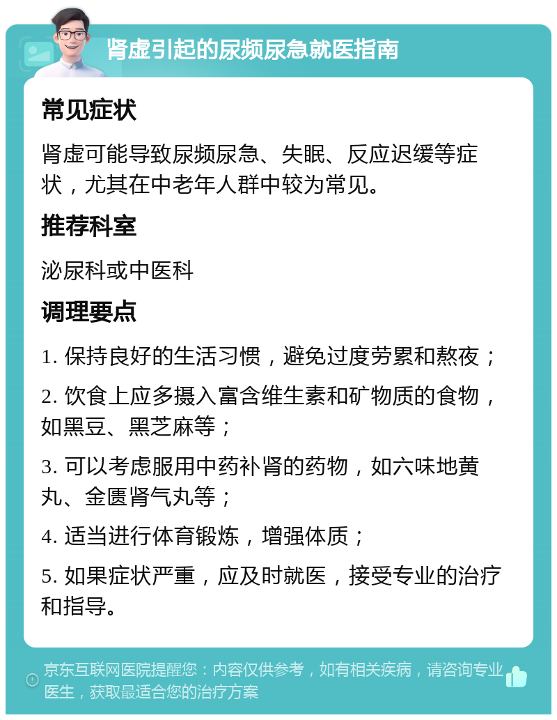 肾虚引起的尿频尿急就医指南 常见症状 肾虚可能导致尿频尿急、失眠、反应迟缓等症状，尤其在中老年人群中较为常见。 推荐科室 泌尿科或中医科 调理要点 1. 保持良好的生活习惯，避免过度劳累和熬夜； 2. 饮食上应多摄入富含维生素和矿物质的食物，如黑豆、黑芝麻等； 3. 可以考虑服用中药补肾的药物，如六味地黄丸、金匮肾气丸等； 4. 适当进行体育锻炼，增强体质； 5. 如果症状严重，应及时就医，接受专业的治疗和指导。