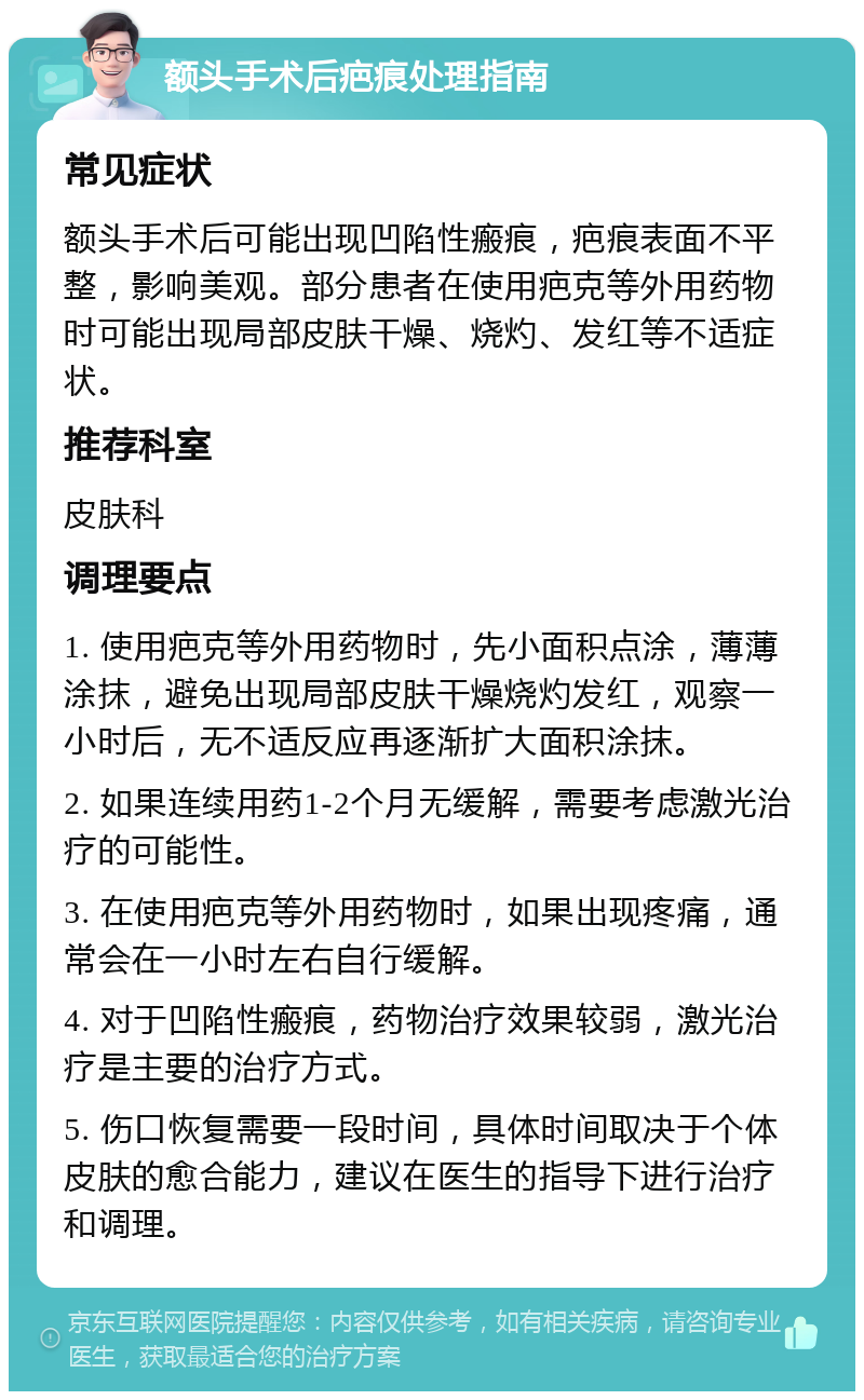 额头手术后疤痕处理指南 常见症状 额头手术后可能出现凹陷性瘢痕，疤痕表面不平整，影响美观。部分患者在使用疤克等外用药物时可能出现局部皮肤干燥、烧灼、发红等不适症状。 推荐科室 皮肤科 调理要点 1. 使用疤克等外用药物时，先小面积点涂，薄薄涂抹，避免出现局部皮肤干燥烧灼发红，观察一小时后，无不适反应再逐渐扩大面积涂抹。 2. 如果连续用药1-2个月无缓解，需要考虑激光治疗的可能性。 3. 在使用疤克等外用药物时，如果出现疼痛，通常会在一小时左右自行缓解。 4. 对于凹陷性瘢痕，药物治疗效果较弱，激光治疗是主要的治疗方式。 5. 伤口恢复需要一段时间，具体时间取决于个体皮肤的愈合能力，建议在医生的指导下进行治疗和调理。