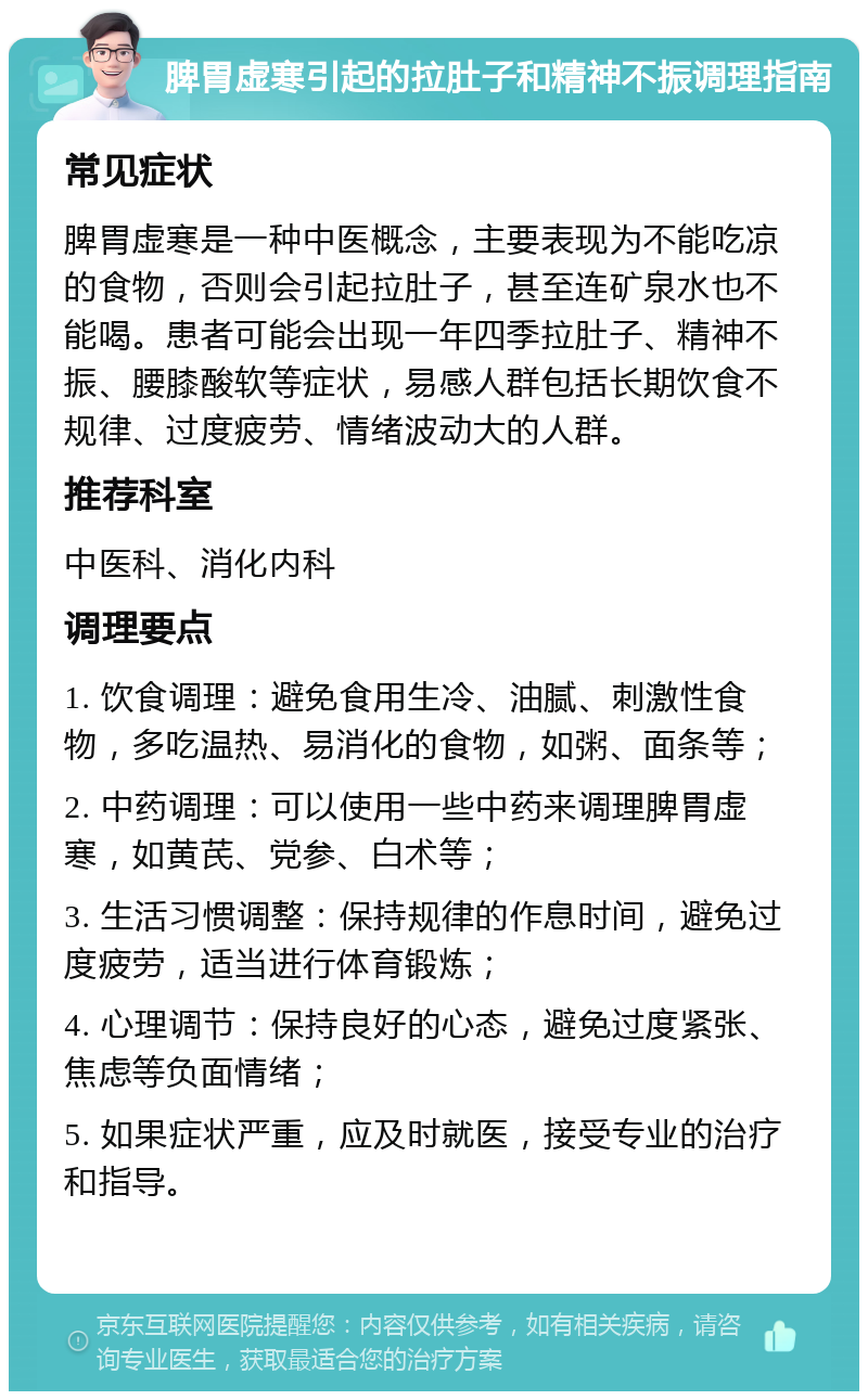 脾胃虚寒引起的拉肚子和精神不振调理指南 常见症状 脾胃虚寒是一种中医概念，主要表现为不能吃凉的食物，否则会引起拉肚子，甚至连矿泉水也不能喝。患者可能会出现一年四季拉肚子、精神不振、腰膝酸软等症状，易感人群包括长期饮食不规律、过度疲劳、情绪波动大的人群。 推荐科室 中医科、消化内科 调理要点 1. 饮食调理：避免食用生冷、油腻、刺激性食物，多吃温热、易消化的食物，如粥、面条等； 2. 中药调理：可以使用一些中药来调理脾胃虚寒，如黄芪、党参、白术等； 3. 生活习惯调整：保持规律的作息时间，避免过度疲劳，适当进行体育锻炼； 4. 心理调节：保持良好的心态，避免过度紧张、焦虑等负面情绪； 5. 如果症状严重，应及时就医，接受专业的治疗和指导。