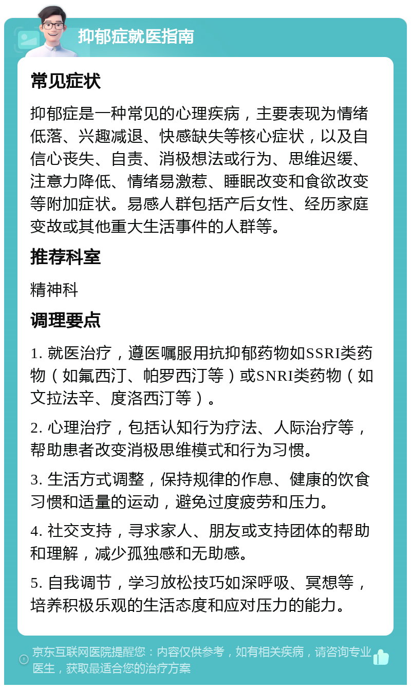 抑郁症就医指南 常见症状 抑郁症是一种常见的心理疾病，主要表现为情绪低落、兴趣减退、快感缺失等核心症状，以及自信心丧失、自责、消极想法或行为、思维迟缓、注意力降低、情绪易激惹、睡眠改变和食欲改变等附加症状。易感人群包括产后女性、经历家庭变故或其他重大生活事件的人群等。 推荐科室 精神科 调理要点 1. 就医治疗，遵医嘱服用抗抑郁药物如SSRI类药物（如氟西汀、帕罗西汀等）或SNRI类药物（如文拉法辛、度洛西汀等）。 2. 心理治疗，包括认知行为疗法、人际治疗等，帮助患者改变消极思维模式和行为习惯。 3. 生活方式调整，保持规律的作息、健康的饮食习惯和适量的运动，避免过度疲劳和压力。 4. 社交支持，寻求家人、朋友或支持团体的帮助和理解，减少孤独感和无助感。 5. 自我调节，学习放松技巧如深呼吸、冥想等，培养积极乐观的生活态度和应对压力的能力。