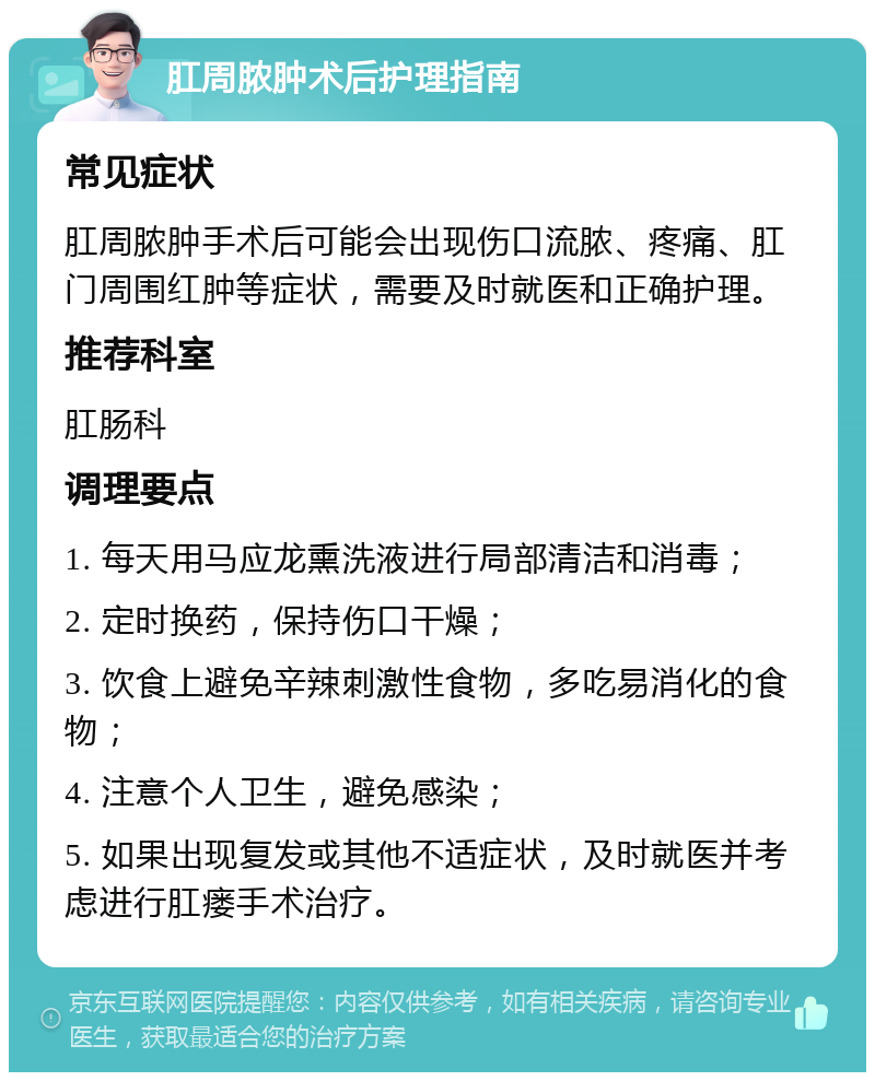 肛周脓肿术后护理指南 常见症状 肛周脓肿手术后可能会出现伤口流脓、疼痛、肛门周围红肿等症状，需要及时就医和正确护理。 推荐科室 肛肠科 调理要点 1. 每天用马应龙熏洗液进行局部清洁和消毒； 2. 定时换药，保持伤口干燥； 3. 饮食上避免辛辣刺激性食物，多吃易消化的食物； 4. 注意个人卫生，避免感染； 5. 如果出现复发或其他不适症状，及时就医并考虑进行肛瘘手术治疗。