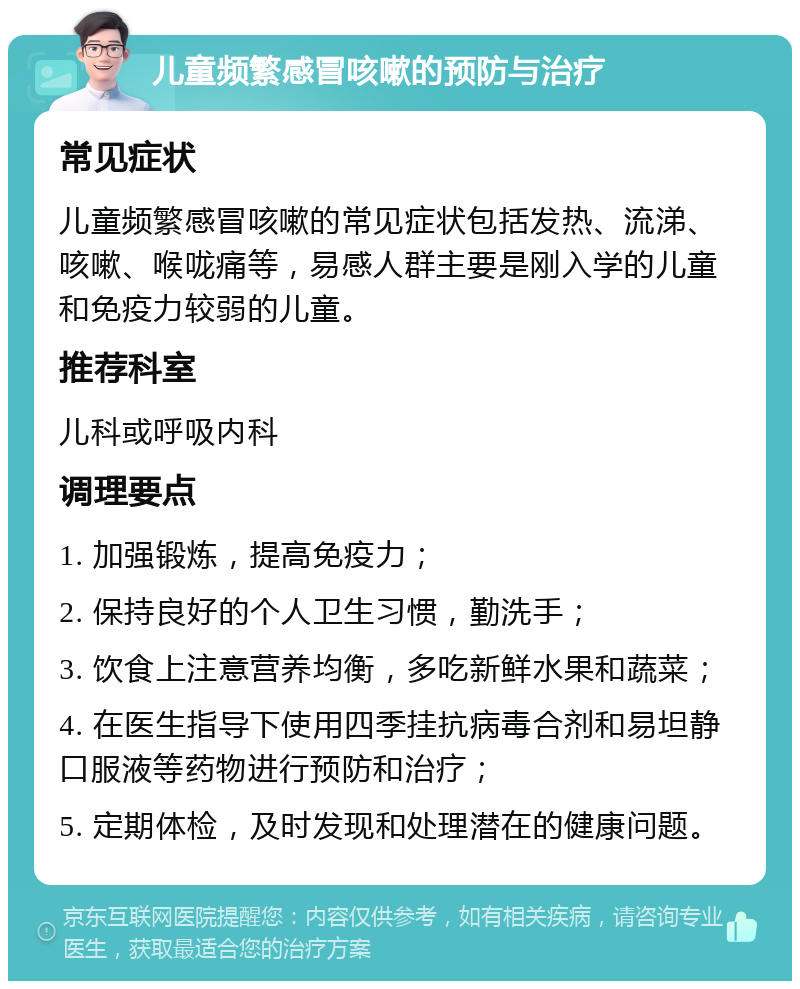 儿童频繁感冒咳嗽的预防与治疗 常见症状 儿童频繁感冒咳嗽的常见症状包括发热、流涕、咳嗽、喉咙痛等，易感人群主要是刚入学的儿童和免疫力较弱的儿童。 推荐科室 儿科或呼吸内科 调理要点 1. 加强锻炼，提高免疫力； 2. 保持良好的个人卫生习惯，勤洗手； 3. 饮食上注意营养均衡，多吃新鲜水果和蔬菜； 4. 在医生指导下使用四季挂抗病毒合剂和易坦静口服液等药物进行预防和治疗； 5. 定期体检，及时发现和处理潜在的健康问题。