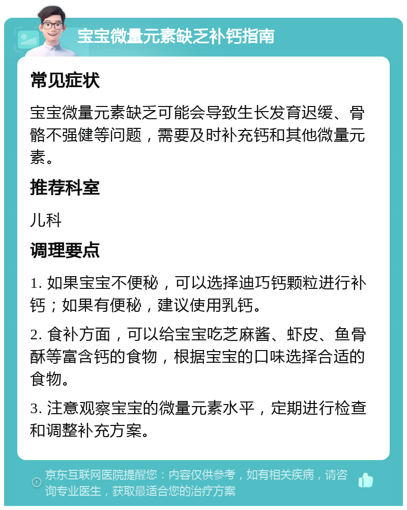 宝宝微量元素缺乏补钙指南 常见症状 宝宝微量元素缺乏可能会导致生长发育迟缓、骨骼不强健等问题，需要及时补充钙和其他微量元素。 推荐科室 儿科 调理要点 1. 如果宝宝不便秘，可以选择迪巧钙颗粒进行补钙；如果有便秘，建议使用乳钙。 2. 食补方面，可以给宝宝吃芝麻酱、虾皮、鱼骨酥等富含钙的食物，根据宝宝的口味选择合适的食物。 3. 注意观察宝宝的微量元素水平，定期进行检查和调整补充方案。