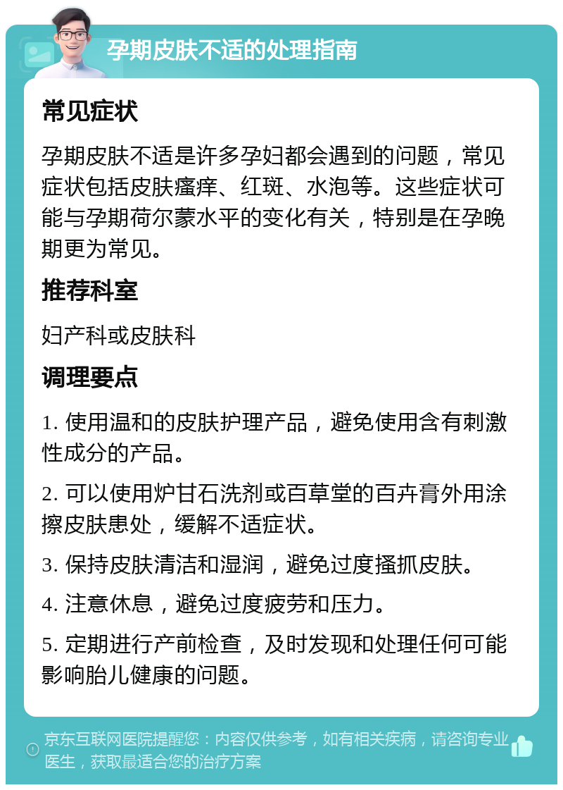 孕期皮肤不适的处理指南 常见症状 孕期皮肤不适是许多孕妇都会遇到的问题，常见症状包括皮肤瘙痒、红斑、水泡等。这些症状可能与孕期荷尔蒙水平的变化有关，特别是在孕晚期更为常见。 推荐科室 妇产科或皮肤科 调理要点 1. 使用温和的皮肤护理产品，避免使用含有刺激性成分的产品。 2. 可以使用炉甘石洗剂或百草堂的百卉膏外用涂擦皮肤患处，缓解不适症状。 3. 保持皮肤清洁和湿润，避免过度搔抓皮肤。 4. 注意休息，避免过度疲劳和压力。 5. 定期进行产前检查，及时发现和处理任何可能影响胎儿健康的问题。