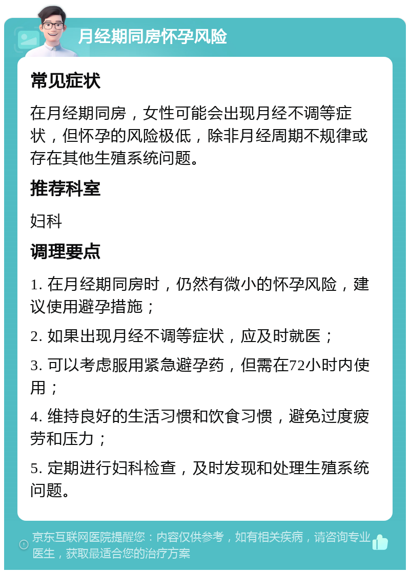 月经期同房怀孕风险 常见症状 在月经期同房，女性可能会出现月经不调等症状，但怀孕的风险极低，除非月经周期不规律或存在其他生殖系统问题。 推荐科室 妇科 调理要点 1. 在月经期同房时，仍然有微小的怀孕风险，建议使用避孕措施； 2. 如果出现月经不调等症状，应及时就医； 3. 可以考虑服用紧急避孕药，但需在72小时内使用； 4. 维持良好的生活习惯和饮食习惯，避免过度疲劳和压力； 5. 定期进行妇科检查，及时发现和处理生殖系统问题。