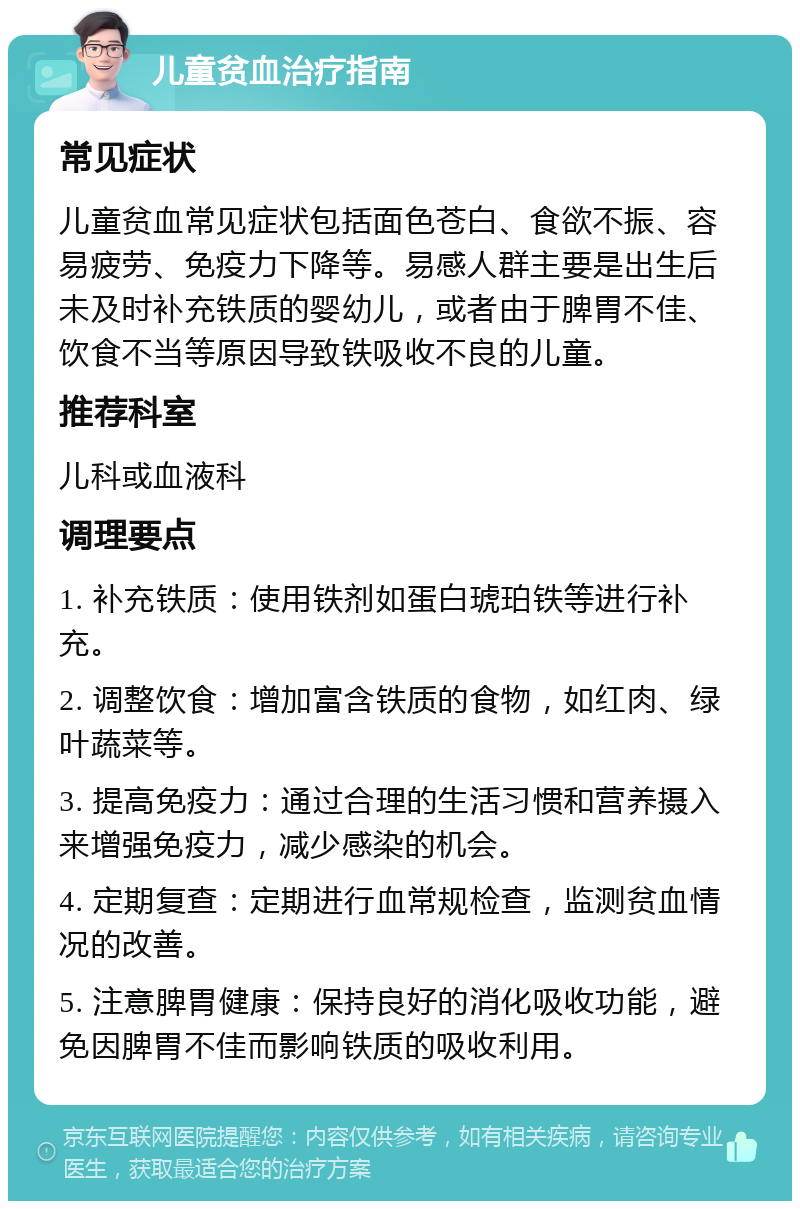 儿童贫血治疗指南 常见症状 儿童贫血常见症状包括面色苍白、食欲不振、容易疲劳、免疫力下降等。易感人群主要是出生后未及时补充铁质的婴幼儿，或者由于脾胃不佳、饮食不当等原因导致铁吸收不良的儿童。 推荐科室 儿科或血液科 调理要点 1. 补充铁质：使用铁剂如蛋白琥珀铁等进行补充。 2. 调整饮食：增加富含铁质的食物，如红肉、绿叶蔬菜等。 3. 提高免疫力：通过合理的生活习惯和营养摄入来增强免疫力，减少感染的机会。 4. 定期复查：定期进行血常规检查，监测贫血情况的改善。 5. 注意脾胃健康：保持良好的消化吸收功能，避免因脾胃不佳而影响铁质的吸收利用。