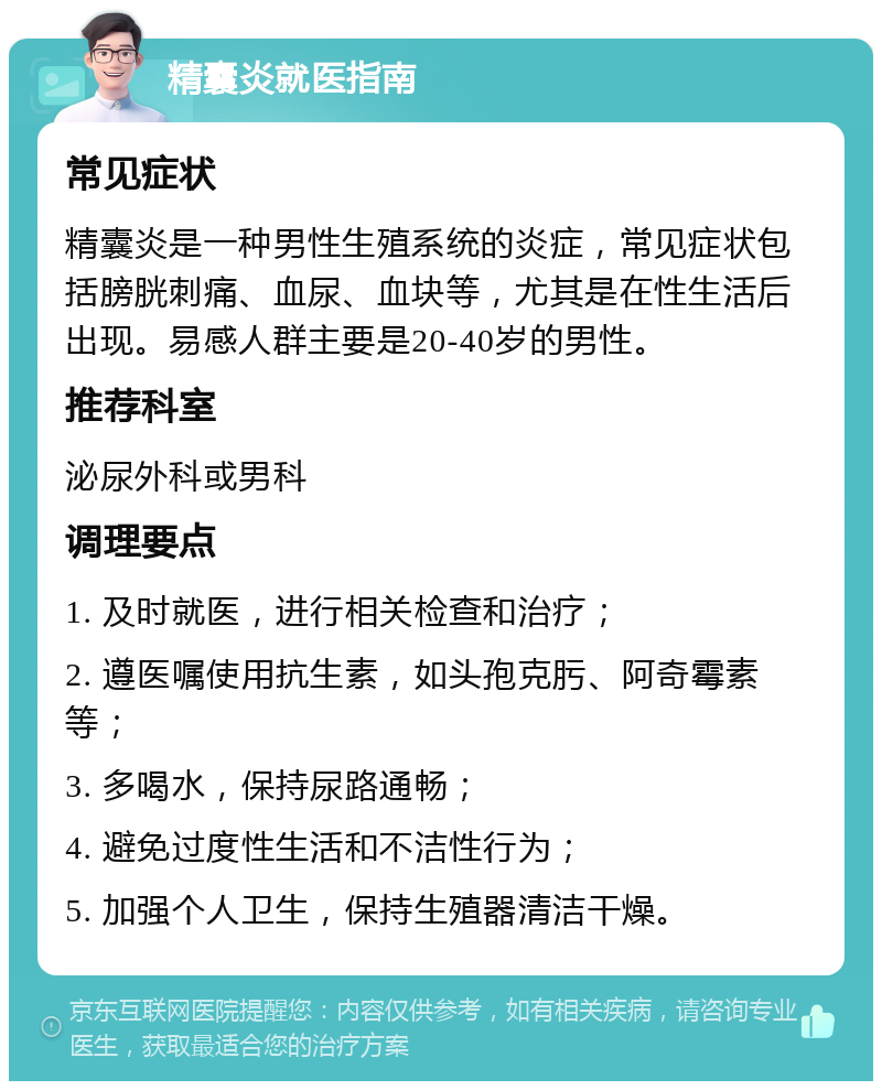 精囊炎就医指南 常见症状 精囊炎是一种男性生殖系统的炎症，常见症状包括膀胱刺痛、血尿、血块等，尤其是在性生活后出现。易感人群主要是20-40岁的男性。 推荐科室 泌尿外科或男科 调理要点 1. 及时就医，进行相关检查和治疗； 2. 遵医嘱使用抗生素，如头孢克肟、阿奇霉素等； 3. 多喝水，保持尿路通畅； 4. 避免过度性生活和不洁性行为； 5. 加强个人卫生，保持生殖器清洁干燥。