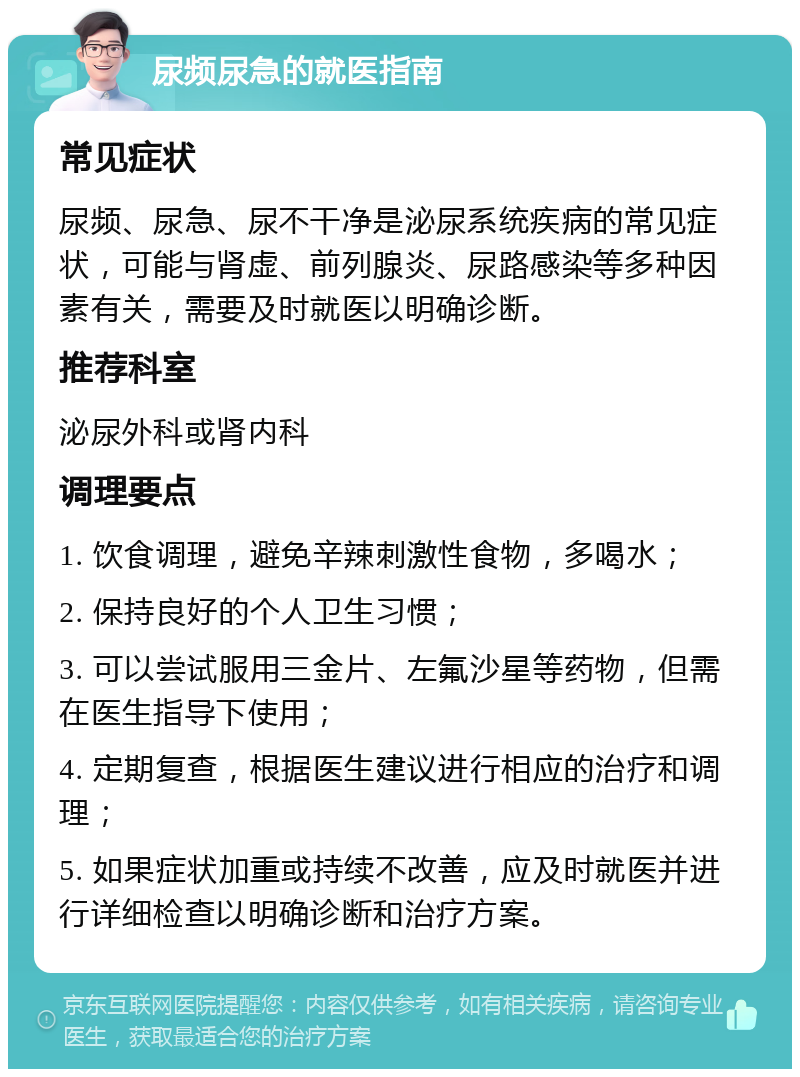 尿频尿急的就医指南 常见症状 尿频、尿急、尿不干净是泌尿系统疾病的常见症状，可能与肾虚、前列腺炎、尿路感染等多种因素有关，需要及时就医以明确诊断。 推荐科室 泌尿外科或肾内科 调理要点 1. 饮食调理，避免辛辣刺激性食物，多喝水； 2. 保持良好的个人卫生习惯； 3. 可以尝试服用三金片、左氟沙星等药物，但需在医生指导下使用； 4. 定期复查，根据医生建议进行相应的治疗和调理； 5. 如果症状加重或持续不改善，应及时就医并进行详细检查以明确诊断和治疗方案。