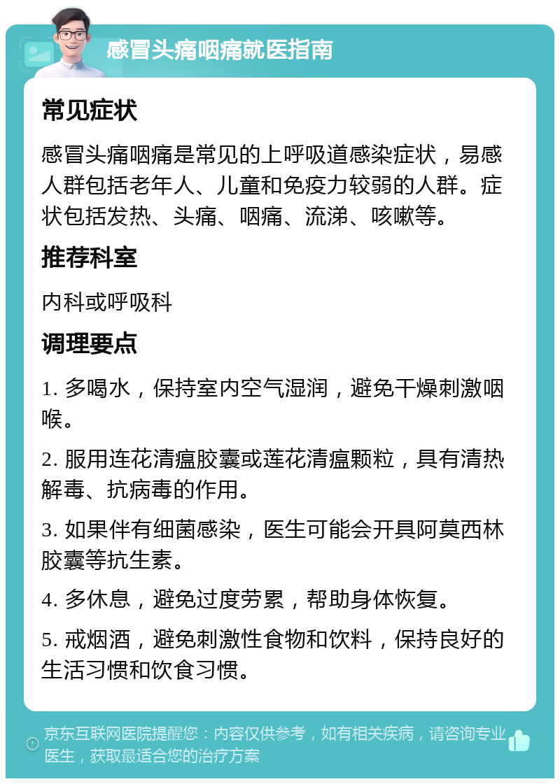 感冒头痛咽痛就医指南 常见症状 感冒头痛咽痛是常见的上呼吸道感染症状，易感人群包括老年人、儿童和免疫力较弱的人群。症状包括发热、头痛、咽痛、流涕、咳嗽等。 推荐科室 内科或呼吸科 调理要点 1. 多喝水，保持室内空气湿润，避免干燥刺激咽喉。 2. 服用连花清瘟胶囊或莲花清瘟颗粒，具有清热解毒、抗病毒的作用。 3. 如果伴有细菌感染，医生可能会开具阿莫西林胶囊等抗生素。 4. 多休息，避免过度劳累，帮助身体恢复。 5. 戒烟酒，避免刺激性食物和饮料，保持良好的生活习惯和饮食习惯。