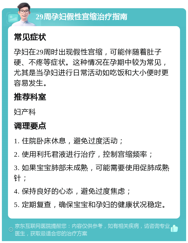 29周孕妇假性宫缩治疗指南 常见症状 孕妇在29周时出现假性宫缩，可能伴随着肚子硬、不疼等症状。这种情况在孕期中较为常见，尤其是当孕妇进行日常活动如吃饭和大小便时更容易发生。 推荐科室 妇产科 调理要点 1. 住院卧床休息，避免过度活动； 2. 使用利托君液进行治疗，控制宫缩频率； 3. 如果宝宝肺部未成熟，可能需要使用促肺成熟针； 4. 保持良好的心态，避免过度焦虑； 5. 定期复查，确保宝宝和孕妇的健康状况稳定。