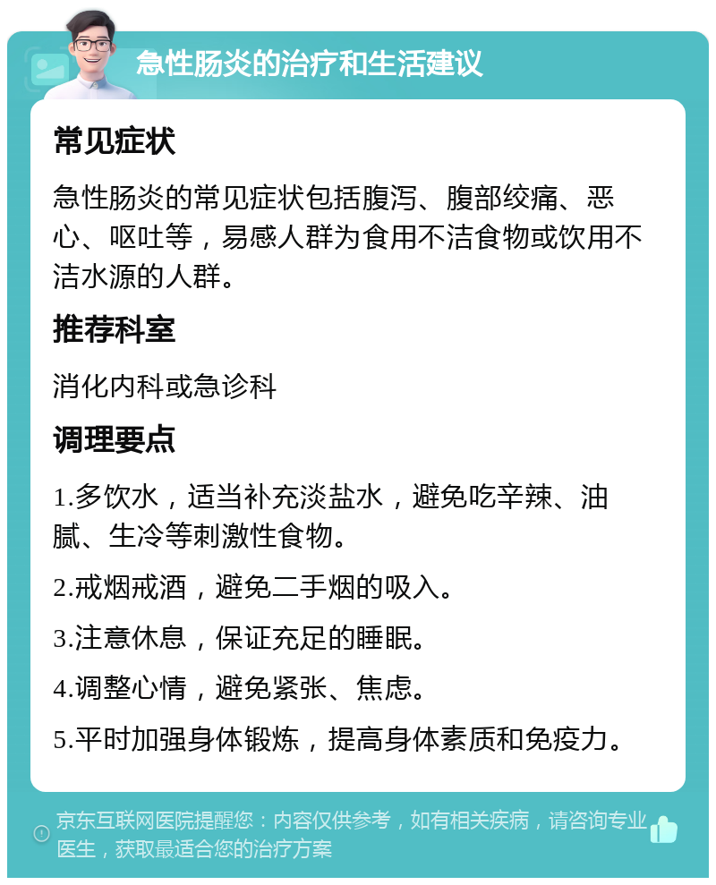 急性肠炎的治疗和生活建议 常见症状 急性肠炎的常见症状包括腹泻、腹部绞痛、恶心、呕吐等，易感人群为食用不洁食物或饮用不洁水源的人群。 推荐科室 消化内科或急诊科 调理要点 1.多饮水，适当补充淡盐水，避免吃辛辣、油腻、生冷等刺激性食物。 2.戒烟戒酒，避免二手烟的吸入。 3.注意休息，保证充足的睡眠。 4.调整心情，避免紧张、焦虑。 5.平时加强身体锻炼，提高身体素质和免疫力。