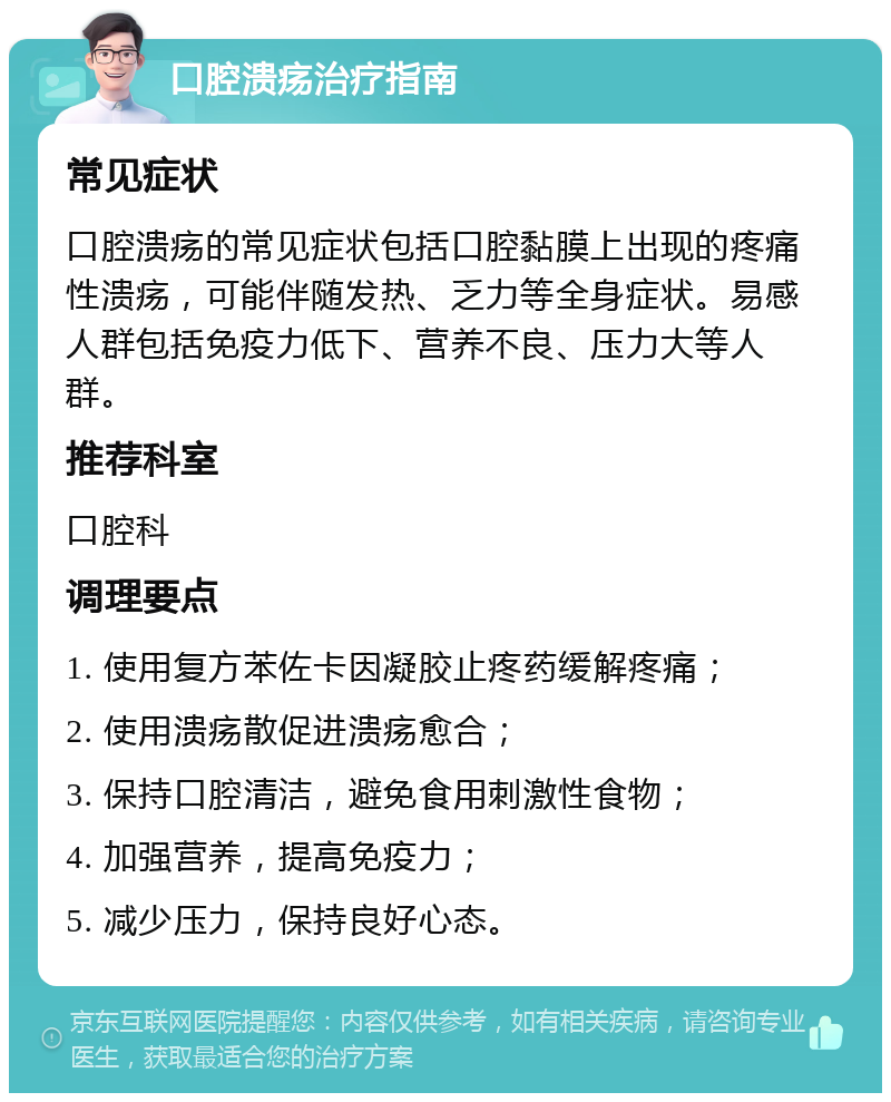 口腔溃疡治疗指南 常见症状 口腔溃疡的常见症状包括口腔黏膜上出现的疼痛性溃疡，可能伴随发热、乏力等全身症状。易感人群包括免疫力低下、营养不良、压力大等人群。 推荐科室 口腔科 调理要点 1. 使用复方苯佐卡因凝胶止疼药缓解疼痛； 2. 使用溃疡散促进溃疡愈合； 3. 保持口腔清洁，避免食用刺激性食物； 4. 加强营养，提高免疫力； 5. 减少压力，保持良好心态。