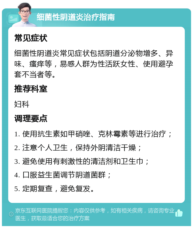 细菌性阴道炎治疗指南 常见症状 细菌性阴道炎常见症状包括阴道分泌物增多、异味、瘙痒等，易感人群为性活跃女性、使用避孕套不当者等。 推荐科室 妇科 调理要点 1. 使用抗生素如甲硝唑、克林霉素等进行治疗； 2. 注意个人卫生，保持外阴清洁干燥； 3. 避免使用有刺激性的清洁剂和卫生巾； 4. 口服益生菌调节阴道菌群； 5. 定期复查，避免复发。