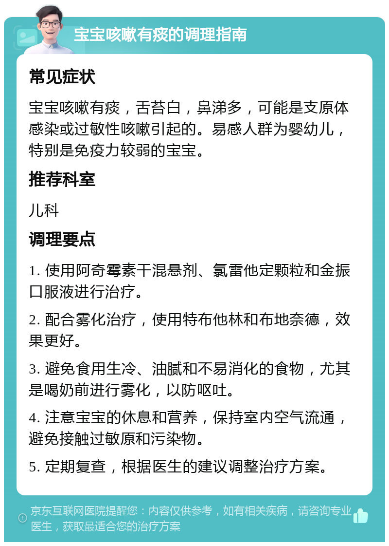 宝宝咳嗽有痰的调理指南 常见症状 宝宝咳嗽有痰，舌苔白，鼻涕多，可能是支原体感染或过敏性咳嗽引起的。易感人群为婴幼儿，特别是免疫力较弱的宝宝。 推荐科室 儿科 调理要点 1. 使用阿奇霉素干混悬剂、氯雷他定颗粒和金振口服液进行治疗。 2. 配合雾化治疗，使用特布他林和布地奈德，效果更好。 3. 避免食用生冷、油腻和不易消化的食物，尤其是喝奶前进行雾化，以防呕吐。 4. 注意宝宝的休息和营养，保持室内空气流通，避免接触过敏原和污染物。 5. 定期复查，根据医生的建议调整治疗方案。