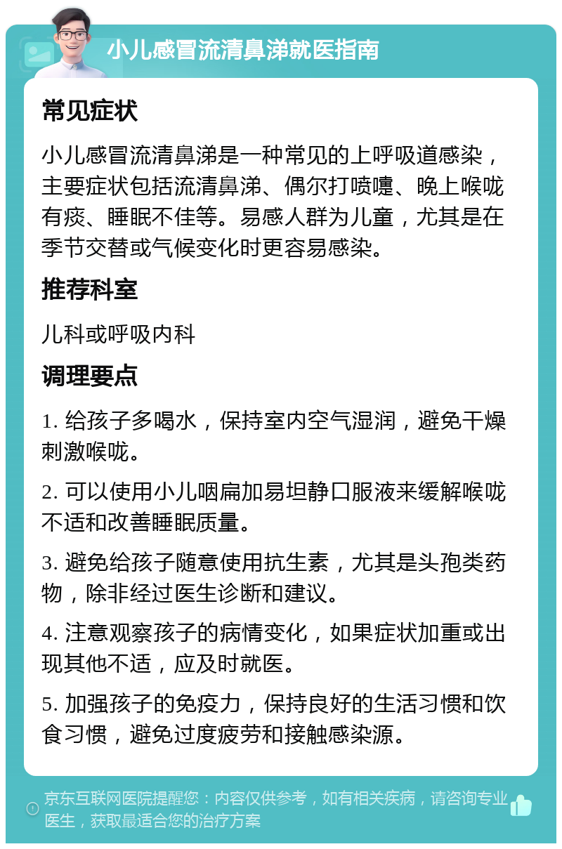 小儿感冒流清鼻涕就医指南 常见症状 小儿感冒流清鼻涕是一种常见的上呼吸道感染，主要症状包括流清鼻涕、偶尔打喷嚏、晚上喉咙有痰、睡眠不佳等。易感人群为儿童，尤其是在季节交替或气候变化时更容易感染。 推荐科室 儿科或呼吸内科 调理要点 1. 给孩子多喝水，保持室内空气湿润，避免干燥刺激喉咙。 2. 可以使用小儿咽扁加易坦静口服液来缓解喉咙不适和改善睡眠质量。 3. 避免给孩子随意使用抗生素，尤其是头孢类药物，除非经过医生诊断和建议。 4. 注意观察孩子的病情变化，如果症状加重或出现其他不适，应及时就医。 5. 加强孩子的免疫力，保持良好的生活习惯和饮食习惯，避免过度疲劳和接触感染源。