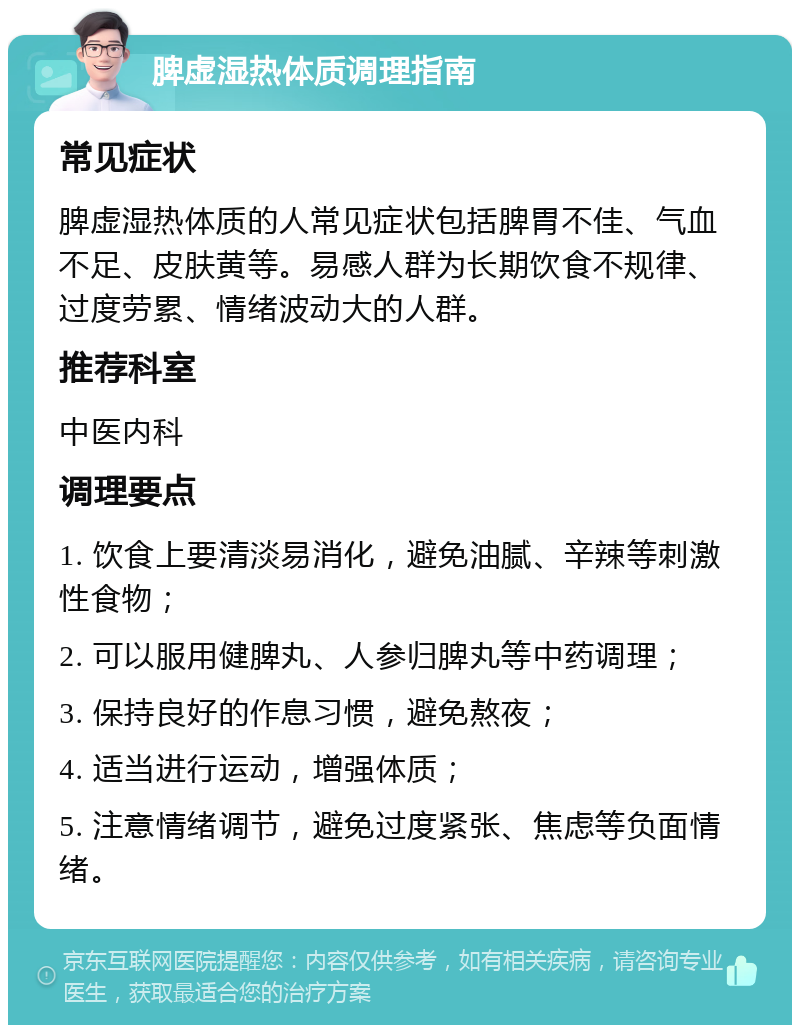 脾虚湿热体质调理指南 常见症状 脾虚湿热体质的人常见症状包括脾胃不佳、气血不足、皮肤黄等。易感人群为长期饮食不规律、过度劳累、情绪波动大的人群。 推荐科室 中医内科 调理要点 1. 饮食上要清淡易消化，避免油腻、辛辣等刺激性食物； 2. 可以服用健脾丸、人参归脾丸等中药调理； 3. 保持良好的作息习惯，避免熬夜； 4. 适当进行运动，增强体质； 5. 注意情绪调节，避免过度紧张、焦虑等负面情绪。