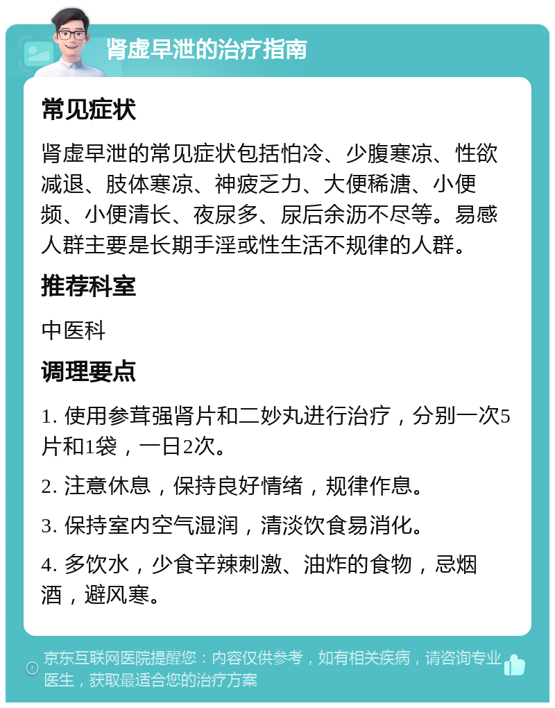 肾虚早泄的治疗指南 常见症状 肾虚早泄的常见症状包括怕冷、少腹寒凉、性欲减退、肢体寒凉、神疲乏力、大便稀溏、小便频、小便清长、夜尿多、尿后余沥不尽等。易感人群主要是长期手淫或性生活不规律的人群。 推荐科室 中医科 调理要点 1. 使用参茸强肾片和二妙丸进行治疗，分别一次5片和1袋，一日2次。 2. 注意休息，保持良好情绪，规律作息。 3. 保持室内空气湿润，清淡饮食易消化。 4. 多饮水，少食辛辣刺激、油炸的食物，忌烟酒，避风寒。