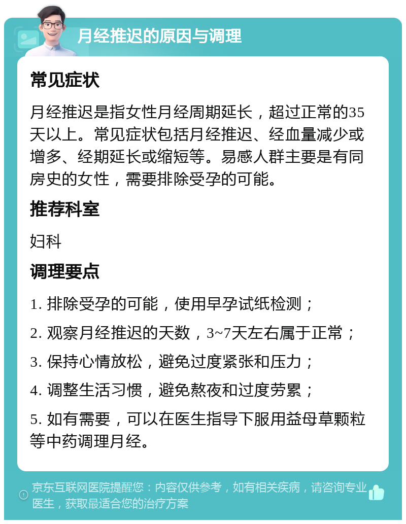 月经推迟的原因与调理 常见症状 月经推迟是指女性月经周期延长，超过正常的35天以上。常见症状包括月经推迟、经血量减少或增多、经期延长或缩短等。易感人群主要是有同房史的女性，需要排除受孕的可能。 推荐科室 妇科 调理要点 1. 排除受孕的可能，使用早孕试纸检测； 2. 观察月经推迟的天数，3~7天左右属于正常； 3. 保持心情放松，避免过度紧张和压力； 4. 调整生活习惯，避免熬夜和过度劳累； 5. 如有需要，可以在医生指导下服用益母草颗粒等中药调理月经。