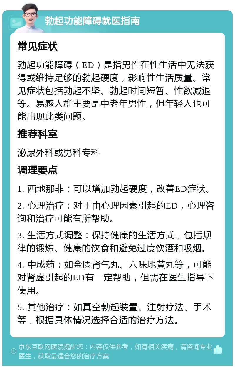 勃起功能障碍就医指南 常见症状 勃起功能障碍（ED）是指男性在性生活中无法获得或维持足够的勃起硬度，影响性生活质量。常见症状包括勃起不坚、勃起时间短暂、性欲减退等。易感人群主要是中老年男性，但年轻人也可能出现此类问题。 推荐科室 泌尿外科或男科专科 调理要点 1. 西地那非：可以增加勃起硬度，改善ED症状。 2. 心理治疗：对于由心理因素引起的ED，心理咨询和治疗可能有所帮助。 3. 生活方式调整：保持健康的生活方式，包括规律的锻炼、健康的饮食和避免过度饮酒和吸烟。 4. 中成药：如金匮肾气丸、六味地黄丸等，可能对肾虚引起的ED有一定帮助，但需在医生指导下使用。 5. 其他治疗：如真空勃起装置、注射疗法、手术等，根据具体情况选择合适的治疗方法。