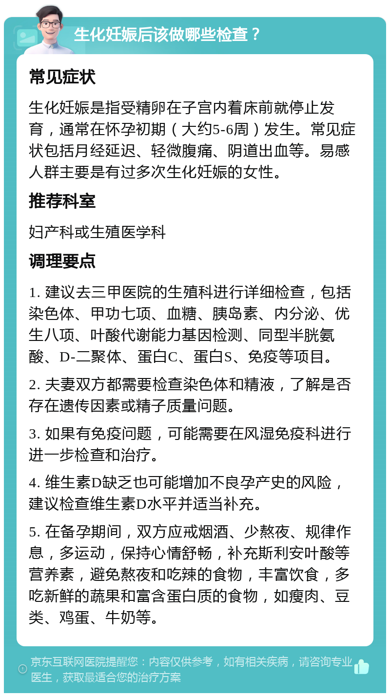 生化妊娠后该做哪些检查？ 常见症状 生化妊娠是指受精卵在子宫内着床前就停止发育，通常在怀孕初期（大约5-6周）发生。常见症状包括月经延迟、轻微腹痛、阴道出血等。易感人群主要是有过多次生化妊娠的女性。 推荐科室 妇产科或生殖医学科 调理要点 1. 建议去三甲医院的生殖科进行详细检查，包括染色体、甲功七项、血糖、胰岛素、内分泌、优生八项、叶酸代谢能力基因检测、同型半胱氨酸、D-二聚体、蛋白C、蛋白S、免疫等项目。 2. 夫妻双方都需要检查染色体和精液，了解是否存在遗传因素或精子质量问题。 3. 如果有免疫问题，可能需要在风湿免疫科进行进一步检查和治疗。 4. 维生素D缺乏也可能增加不良孕产史的风险，建议检查维生素D水平并适当补充。 5. 在备孕期间，双方应戒烟酒、少熬夜、规律作息，多运动，保持心情舒畅，补充斯利安叶酸等营养素，避免熬夜和吃辣的食物，丰富饮食，多吃新鲜的蔬果和富含蛋白质的食物，如瘦肉、豆类、鸡蛋、牛奶等。