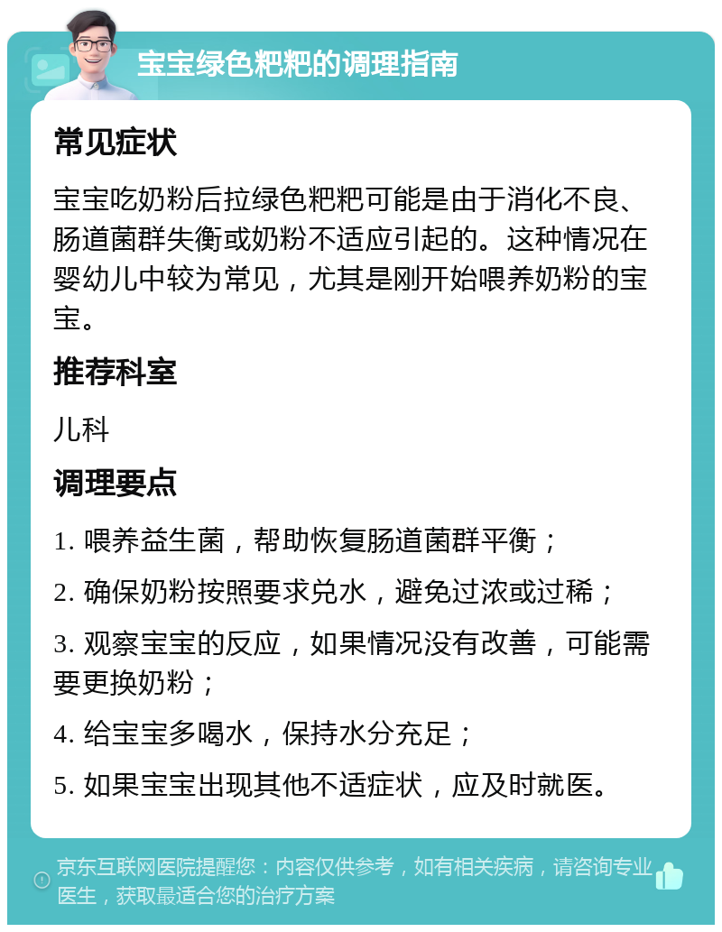 宝宝绿色粑粑的调理指南 常见症状 宝宝吃奶粉后拉绿色粑粑可能是由于消化不良、肠道菌群失衡或奶粉不适应引起的。这种情况在婴幼儿中较为常见，尤其是刚开始喂养奶粉的宝宝。 推荐科室 儿科 调理要点 1. 喂养益生菌，帮助恢复肠道菌群平衡； 2. 确保奶粉按照要求兑水，避免过浓或过稀； 3. 观察宝宝的反应，如果情况没有改善，可能需要更换奶粉； 4. 给宝宝多喝水，保持水分充足； 5. 如果宝宝出现其他不适症状，应及时就医。