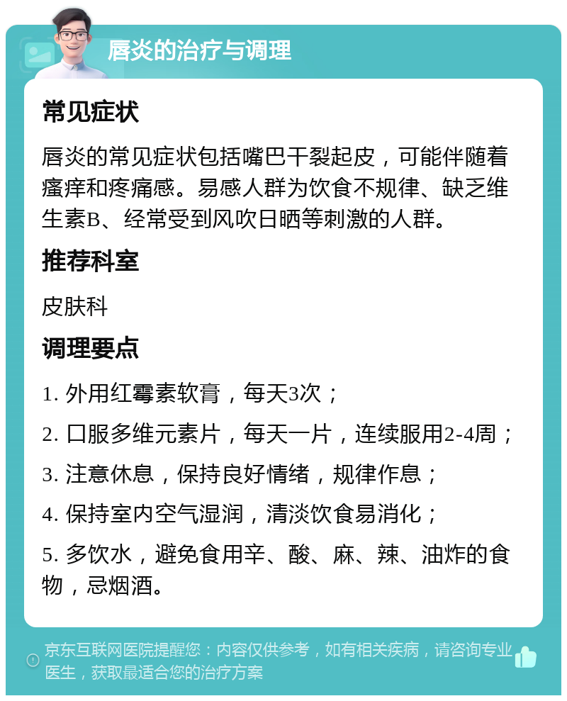 唇炎的治疗与调理 常见症状 唇炎的常见症状包括嘴巴干裂起皮，可能伴随着瘙痒和疼痛感。易感人群为饮食不规律、缺乏维生素B、经常受到风吹日晒等刺激的人群。 推荐科室 皮肤科 调理要点 1. 外用红霉素软膏，每天3次； 2. 口服多维元素片，每天一片，连续服用2-4周； 3. 注意休息，保持良好情绪，规律作息； 4. 保持室内空气湿润，清淡饮食易消化； 5. 多饮水，避免食用辛、酸、麻、辣、油炸的食物，忌烟酒。