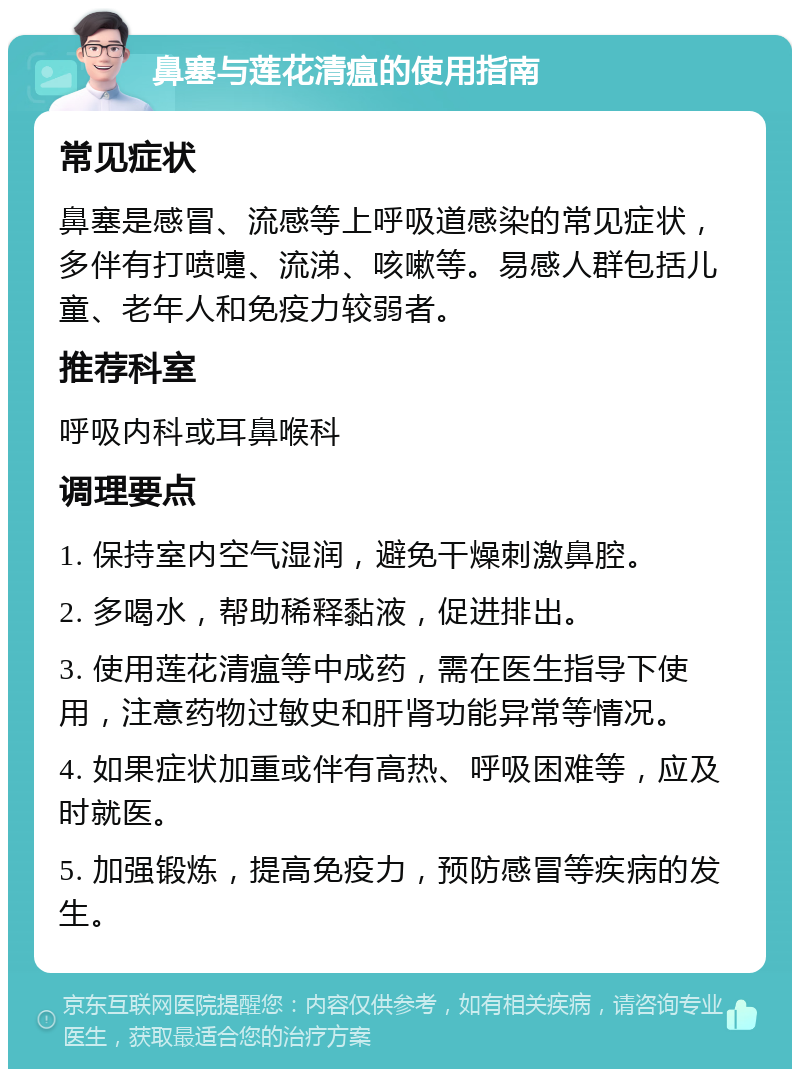 鼻塞与莲花清瘟的使用指南 常见症状 鼻塞是感冒、流感等上呼吸道感染的常见症状，多伴有打喷嚏、流涕、咳嗽等。易感人群包括儿童、老年人和免疫力较弱者。 推荐科室 呼吸内科或耳鼻喉科 调理要点 1. 保持室内空气湿润，避免干燥刺激鼻腔。 2. 多喝水，帮助稀释黏液，促进排出。 3. 使用莲花清瘟等中成药，需在医生指导下使用，注意药物过敏史和肝肾功能异常等情况。 4. 如果症状加重或伴有高热、呼吸困难等，应及时就医。 5. 加强锻炼，提高免疫力，预防感冒等疾病的发生。