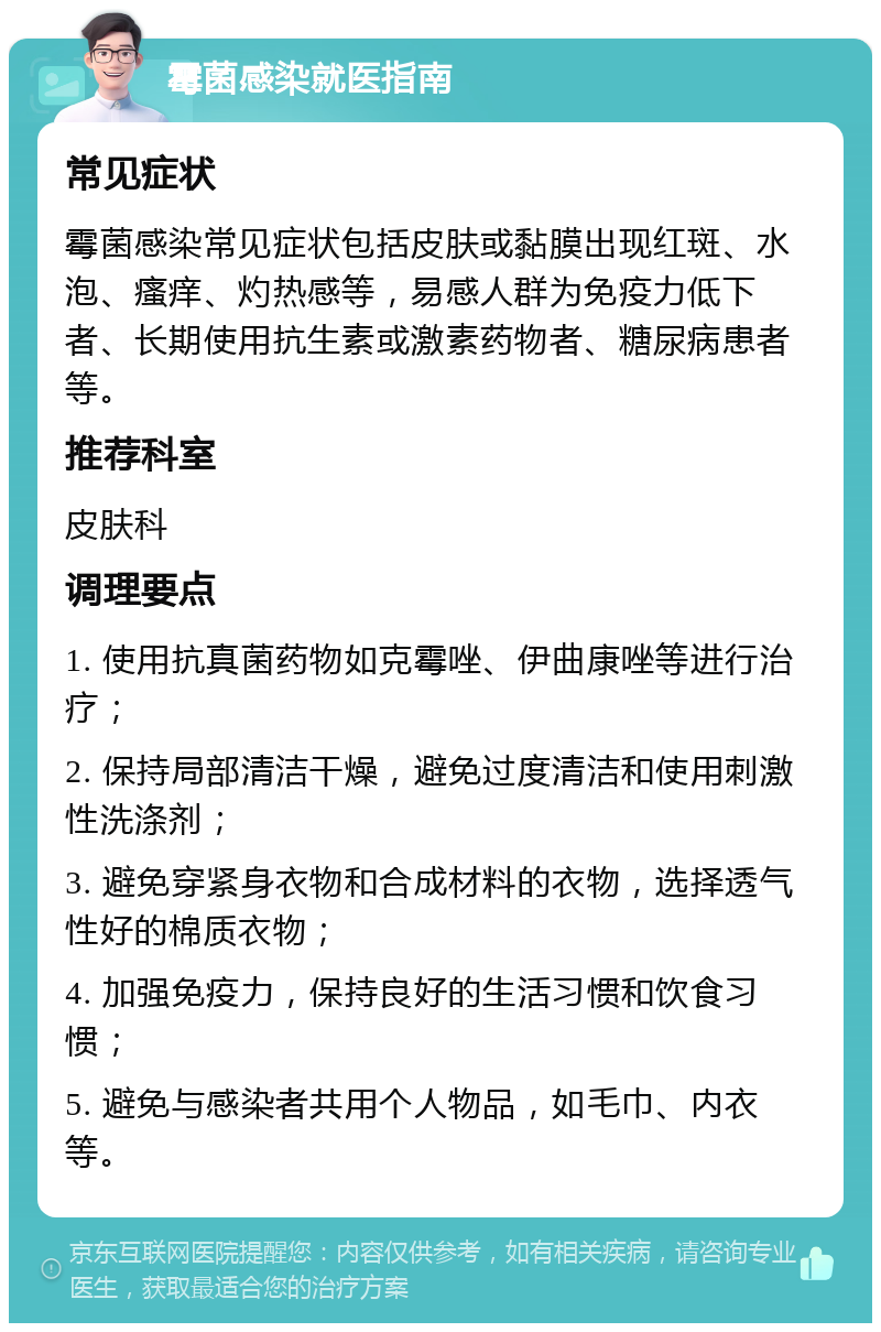 霉菌感染就医指南 常见症状 霉菌感染常见症状包括皮肤或黏膜出现红斑、水泡、瘙痒、灼热感等，易感人群为免疫力低下者、长期使用抗生素或激素药物者、糖尿病患者等。 推荐科室 皮肤科 调理要点 1. 使用抗真菌药物如克霉唑、伊曲康唑等进行治疗； 2. 保持局部清洁干燥，避免过度清洁和使用刺激性洗涤剂； 3. 避免穿紧身衣物和合成材料的衣物，选择透气性好的棉质衣物； 4. 加强免疫力，保持良好的生活习惯和饮食习惯； 5. 避免与感染者共用个人物品，如毛巾、内衣等。