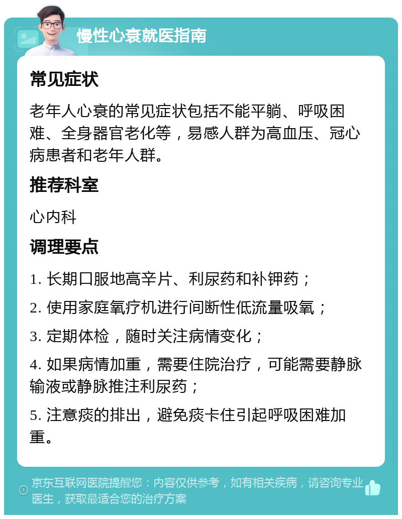 慢性心衰就医指南 常见症状 老年人心衰的常见症状包括不能平躺、呼吸困难、全身器官老化等，易感人群为高血压、冠心病患者和老年人群。 推荐科室 心内科 调理要点 1. 长期口服地高辛片、利尿药和补钾药； 2. 使用家庭氧疗机进行间断性低流量吸氧； 3. 定期体检，随时关注病情变化； 4. 如果病情加重，需要住院治疗，可能需要静脉输液或静脉推注利尿药； 5. 注意痰的排出，避免痰卡住引起呼吸困难加重。