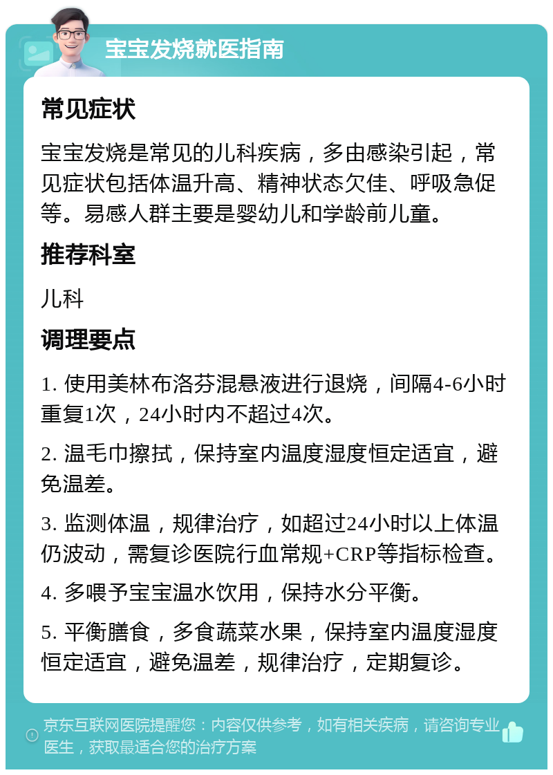 宝宝发烧就医指南 常见症状 宝宝发烧是常见的儿科疾病，多由感染引起，常见症状包括体温升高、精神状态欠佳、呼吸急促等。易感人群主要是婴幼儿和学龄前儿童。 推荐科室 儿科 调理要点 1. 使用美林布洛芬混悬液进行退烧，间隔4-6小时重复1次，24小时内不超过4次。 2. 温毛巾擦拭，保持室内温度湿度恒定适宜，避免温差。 3. 监测体温，规律治疗，如超过24小时以上体温仍波动，需复诊医院行血常规+CRP等指标检查。 4. 多喂予宝宝温水饮用，保持水分平衡。 5. 平衡膳食，多食蔬菜水果，保持室内温度湿度恒定适宜，避免温差，规律治疗，定期复诊。