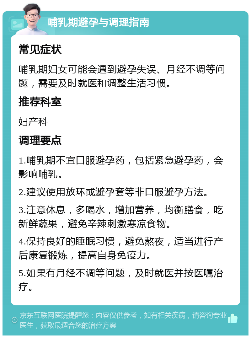 哺乳期避孕与调理指南 常见症状 哺乳期妇女可能会遇到避孕失误、月经不调等问题，需要及时就医和调整生活习惯。 推荐科室 妇产科 调理要点 1.哺乳期不宜口服避孕药，包括紧急避孕药，会影响哺乳。 2.建议使用放环或避孕套等非口服避孕方法。 3.注意休息，多喝水，增加营养，均衡膳食，吃新鲜蔬果，避免辛辣刺激寒凉食物。 4.保持良好的睡眠习惯，避免熬夜，适当进行产后康复锻炼，提高自身免疫力。 5.如果有月经不调等问题，及时就医并按医嘱治疗。